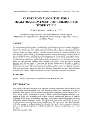 International Journal of Computer Science & Information Technology (IJCSIT) Vol 10, No 2, April 2018
DOI:10.5121/ijcsit.2018.10203 27
CLUSTERING ALGORITHM FOR A
HEALTHCARE DATASET USING SILHOUETTE
SCORE VALUE
Godwin Ogbuabor1
and Ugwoke, F. N2
1
School of Computer Science, University of Lincoln, United Kingdom
2
Department of Computer Science, Michael Okpara University of Agriculture Umudike,
Abia State, Nigeria
ABSTRACT
The huge amount of healthcare data, coupled with the need for data analysis tools has made data mining
interesting research areas. Data mining tools and techniques help to discover and understand hidden
patterns in a dataset which may not be possible by mainly visualization of the data. Selecting appropriate
clustering method and optimal number of clusters in healthcare data can be confusing and difficult most
times. Presently, a large number of clustering algorithms are available for clustering healthcare data, but
it is very difficult for people with little knowledge of data mining to choose suitable clustering algorithms.
This paper aims to analyze clustering techniques using healthcare dataset, in order to determine suitable
algorithms which can bring the optimized group clusters. Performances of two clustering algorithms (K-
means and DBSCAN) were compared using Silhouette score values. Firstly, we analyzed K-means
algorithm using different number of clusters (K) and different distance metrics. Secondly, we analyzed
DBSCAN algorithm using different minimum number of points required to form a cluster (minPts) and
different distance metrics. The experimental result indicates that both K-means and DBSCAN algorithms
have strong intra-cluster cohesion and inter-cluster separation. Based on the analysis, K-means algorithm
performed better compare to DBSCAN algorithm in terms of clustering accuracy and execution time.
KEYWORDS
Dataset, Clustering, Healthcare data, Silhouette score value, K-means, DBSCAN
1. INTRODUCTION
Data mining is becoming one of the most important and motivating areas of research with the aim
of discovering useful information from large amount of datasets [1]. Data mining is the use of
automated data analysis methods to unveil unrecognized relationship among datasets [13]. It
offers several benefits such as early detection of diseases, availability of medical solutions to the
patients at lower cost, identification of medical treatment methods and detection of fraud in
healthcare. It also assists the healthcare researchers in developing drug recommendation systems
and making adequate healthcare policies [24]. Most of the data mining methods fall into one of
two learning tasks: supervised and unsupervised learning. The major aim of supervised learning is
to develop a model to predict a situation based on the class label while in unsupervised learning
there is no class label; the goal is to model the distribution in the data in order to learn more about
the data.
 