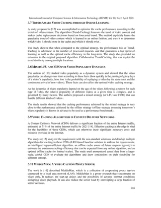 International Journal of Computer Science & Information Technology (IJCSIT) Vol 10, No 2, April 2018
104
3.7 TREND-AWARE VIDEO CACHING THROUGH ONLINE LEARNING
A study proposed in [12] was accomplished to optimize the cache performance according to the
trends of video content. The algorithm (Trend-Caching) forecasts the trend of video content and
makes cache replacement decisions based on forecasted trend. The method explicitly learns the
popularity trend of video content which is learned in an online fashion, and uses it to determine
which video it should store in the cache and which it should evict .
The study showed that when compared to the optimal strategy, the performance loss of Trend-
Caching is sub-linear in the number of processed requests, and that guarantees a fast speed of
learning as well as the optimal cache efficiency in the long-term. The study also provided an
extension to the original proposed algorithm, Collaborative Trend-Caching, that can exploit the
trend similarity among multiple locations.
3.8 MIXED LFU AND FIFO FOR VIDEO POPULARITY DYNAMICS
The authors of [13] studied video popularity as a dynamic system and showed that the video
popularity can change over time according to these facts (how quickly is the passing of glory days
of a video’s popularity, how low is the probability of replaying a video by the same user and the
continuous arrival of new videos). These facts can also affect the optimal video caching strategy.
As the dynamics of video popularity depend on the age of the video, following a pattern for each
type of video, the relative popularity of different videos at a given time is complex, and is
governed by many factors. The authors proposed a mixed strategy (of LFU and FIFO) that can
handle different kinds of videos .
The study results showed that the caching performance achieved by the mixed strategy is very
close to the performance achieved by the offline strategy (offline strategy assuming tomorrow’s
video popularity is known in advance to be used as a performance benchmark).
3.9 VIDEO CACHING ALGORITHMS IN CONTENT DELIVERY NETWORKS
A Content Delivery Network (CDN) delivers a significant fraction of the entire Internet traffic,
estimated at 71% of the entire Internet traffic by 2021 [14]. Effective caching at the edge is vital
for the feasibility of these CDNs, which can otherwise incur significant monetary costs and
resource overload in the Internet.
The study in [15] analyzed the requirement with the non-standard solutions and develop multiple
algorithms for caching in these CDNs (LRU-based baseline solution to address the requirements,
an intelligent ingress-efficient algorithm, an offline cache aware of future requests (greedy) to
estimate the maximum caching efficiency that can be expected from any online algorithm, and an
optimal offline cache for limited scales). The study used anonymized actual data from a large-
scale, global CDN to evaluate the algorithms and draw conclusions on their suitability for
different settings.
3.10 MIDDLEMAN: A VIDEO CACHING PROXY SERVER
The work is [16] described MiddleMan, which is a collection of cooperating proxy servers
connected by a local area network (LAN). MiddleMan is a proxy research that concentrates on
video only. It reduces the start-up delays and the possibility of adverse Internet conditions
disrupting video playback. It can also reduce the server load by intercepting a large fraction of
server accesses.
 