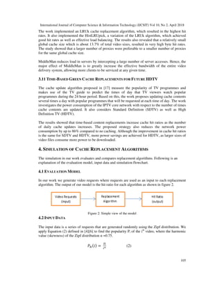 International Journal of Computer Science & Information Technology (IJCSIT) Vol 10, No 2, April 2018
105
The work implemented an LRUk cache replacement algorithm, which resulted in the highest hit
rates. It also implemented the HistLRUpick, a variation of the LRUk algorithm, which achieved
good hit rates as well as effective load balancing. The results also revealed that a relatively small
global cache size which is about 13.7% of total video sizes, resulted in very high byte hit rates.
The study showed that a larger number of proxies were preferable to a smaller number of proxies
for the same global cache size.
MiddleMan reduces load in servers by intercepting a large number of server accesses. Hence, the
major effect of MiddleMan is to greatly increase the effective bandwidth of the entire video
delivery system, allowing more clients to be serviced at any given time.
3.11 TIME-BASED GREEN CACHE REPLACEMENTS FOR FUTURE HDTV
The cache update algorithm proposed in [17] measure the popularity of TV programmes and
makes use of the TV guide to predict the times of day that TV viewers watch popular
programmes during the 24 hour period. Based on this, the work proposes updating cache contents
several times a day with popular programmes that will be requested at each time of day. The work
investigates the power consumption of the IPTV core network with respect to the number of times
cache contents are updated. It also considers Standard Definition (SDTV) as well as High
Definition TV (HDTV).
The results showed that time-based content replacements increase cache hit ratios as the number
of daily cache updates increases. The proposed strategy also reduces the network power
consumption by up to 86% compared to no caching. Although the improvement in cache hit ratios
is the same for SDTV and HDTV, more power savings are achieved for HDTV, as larger sizes of
video files consume more power to be downloaded.
4. SIMULATION OF CACHE REPLACEMENT ALGORITHMS
The simulation in our work evaluates and compares replacement algorithms. Following is an
explanation of the evaluation model, input data and simulation flowchart.
4.1 EVALUATION MODEL
In our work we generate video requests where requests are used as an input to each replacement
algorithm. The output of our model is the hit ratio for each algorithm as shown in figure 2.
Figure 2: Simple view of the model
4.2 INPUT DATA
The input data is a series of requests that are generated randomly using the Zipf distribution. We
apply Equation (2) defined in [4][6] to find the popularity Pi of the ith
video, where the harmonic
value (skewness) of the Zipf distribution α =0.75.
=	 ∝ (2)
 