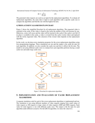 International Journal of Computer Science & Information Technology (IJCSIT) Vol 10, No 2, April 2018
106
Ω =	
∑
(3)
The generated video requests are used as an input for the replacement algorithms. To evaluate all
replacement algorithms, the same data is input to each algorithm with a specific cache size to
compare the algorithms and find the one with the highest hit ratio.
4.3 REPLACEMENT ALGORITHM FLOWCHART
Figure 3 shows the simplified flowchart for all replacement algorithms. The requested video is
searched in the cache. If the video is found in the cache the number of hits will increase by one.
Otherwise, a miss will occur and the video will be inserted in the cache if the cache is not full. If
no place is available in the cache, a video is evicted from the cache (victim video) and replaced
with the newly requested video. The selection of the evicted video depends on the replacement
algorithm.
In this work, we develop seven simulation programs for the seven replacement algorithms using
Java programming language. These simulations are run and the output is the cache hit ratio for
each algorithm. In addition, we also consider the cache size and how it affects the hit ratio. The
model is run using different cache sizes to evaluate how each algorithm performs having a small
cache size and under large cache sizes.
Figure 3: Flowchart for replacement algorithms
5. IMPLEMENTATION AND EVALUATION OF CACHE REPLACEMENT
ALGORITHMS
A separate simulation code for each of the seven replacement algorithms is implemented and run.
The simulation is run using different numbers of video requests ranging from small values of
video request as 200 requests to large values of video requests (2000 and 5000) requests. Each
value for total requests is run with different cache sizes. The output is the hit ratio for each
algorithm under different scenarios. For the LRU-K algorithm, we select the value k=2.
 