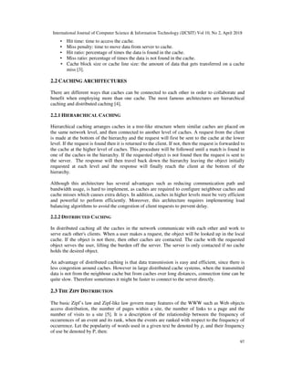 International Journal of Computer Science & Information Technology (IJCSIT) Vol 10, No 2, April 2018
97
▪ Hit time: time to access the cache.
▪ Miss penalty: time to move data from server to cache.
▪ Hit ratio: percentage of times the data is found in the cache.
▪ Miss ratio: percentage of times the data is not found in the cache.
▪ Cache block size or cache line size: the amount of data that gets transferred on a cache
miss [3].
2.2 CACHING ARCHITECTURES
There are different ways that caches can be connected to each other in order to collaborate and
benefit when employing more than one cache. The most famous architectures are hierarchical
caching and distributed caching [4].
2.2.1 HIERARCHICAL CACHING
Hierarchical caching arranges caches in a tree-like structure where similar caches are placed on
the same network level, and then connected to another level of caches. A request from the client
is made at the bottom of the hierarchy and the request will first be sent to the cache at the lower
level. If the request is found then it is returned to the client. If not, then the request is forwarded to
the cache at the higher level of caches. This procedure will be followed until a match is found in
one of the caches in the hierarchy. If the requested object is not found then the request is sent to
the server. The response will then travel back down the hierarchy leaving the object initially
requested at each level and the response will finally reach the client at the bottom of the
hierarchy.
Although this architecture has several advantages such as reducing communication path and
bandwidth usage, is hard to implement, as caches are required to configure neighbour caches and
cache misses which causes extra delays. In addition, caches in higher levels must be very efficient
and powerful to perform efficiently. Moreover, this architecture requires implementing load
balancing algorithms to avoid the congestion of client requests to prevent delay.
2.2.2 DISTRIBUTED CACHING
In distributed caching all the caches in the network communicate with each other and work to
serve each other's clients. When a user makes a request, the object will be looked up in the local
cache. If the object is not there, then other caches are contacted. The cache with the requested
object serves the user, lifting the burden off the server. The server is only contacted if no cache
holds the desired object.
An advantage of distributed caching is that data transmission is easy and efficient, since there is
less congestion around caches. However in large distributed cache systems, when the transmitted
data is not from the neighbour cache but from caches over long distances, connection time can be
quite slow. Therefore sometimes it might be faster to connect to the server directly.
2.3 THE ZIPF DISTRIBUTION
The basic Zipf’s law and Zipf-like law govern many features of the WWW such as Web objects
access distribution, the number of pages within a site, the number of links to a page and the
number of visits to a site [5]. It is a description of the relationship between the frequency of
occurrences of an event and its rank, when the events are ranked with respect to the frequency of
occurrence. Let the popularity of words used in a given text be denoted by ρ, and their frequency
of use be denoted by P, then:
 