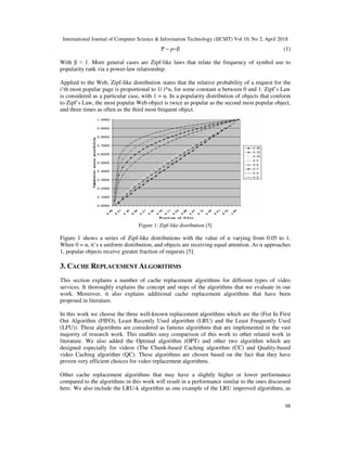 International Journal of Computer Science & Information Technology (IJCSIT) Vol 10, No 2, April 2018
98
P ~ ρ−β (1)
With β ≈ 1. More general cases are Zipf-like laws that relate the frequency of symbol use to
popularity rank via a power-law relationship.
Applied to the Web, Zipf-like distribution states that the relative probability of a request for the
i’th most popular page is proportional to 1/ i^α, for some constant α between 0 and 1. Zipf’s Law
is considered as a particular case, with 1 = α. In a popularity distribution of objects that conform
to Zipf’s Law, the most popular Web object is twice as popular as the second most popular object,
and three times as often as the third most frequent object.
Figure 1: Zipf-like distribution [5]
Figure 1 shows a series of Zipf-like distributions with the value of α varying from 0.05 to 1.
When 0 = α, it’s a uniform distribution, and objects are receiving equal attention. As α approaches
1, popular objects receive greater fraction of requests [5].
3. CACHE REPLACEMENT ALGORITHMS
This section explains a number of cache replacement algorithms for different types of video
services. It thoroughly explains the concept and steps of the algorithms that we evaluate in our
work. Moreover, it also explains additional cache replacement algorithms that have been
proposed in literature.
In this work we choose the three well-known replacement algorithms which are the (Fist In First
Out Algorithm (FIFO), Least Recently Used algorithm (LRU) and the Least Frequently Used
(LFU)). These algorithms are considered as famous algorithms that are implemented in the vast
majority of research work. This enables easy comparison of this work to other related work in
literature. We also added the Optimal algorithm (OPT) and other two algorithm which are
designed especially for videos (The Chunk-based Caching algorithm (CC) and Quality-based
video Caching algorithm (QC). These algorithms are chosen based on the fact that they have
proven very efficient choices for video replacement algorithms.
Other cache replacement algorithms that may have a slightly higher or lower performance
compared to the algorithms in this work will result in a performance similar to the ones discussed
here. We also include the LRU-k algorithm as one example of the LRU improved algorithms, as
 