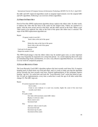International Journal of Computer Science & Information Technology (IJCSIT) Vol 10, No 2, April 2018
99
the LRU and LFU improved algorithms result in marginal improvements over the original LRU
and LFU algorithms. Following is an overview of these algorithms.
3.1 FIRST IN FIRST OUT
First In First Out (FIFO) replacement algorithm always replaces the oldest video. In other words,
it replaces the video that has been in the cache for the longest time. Videos are inserted in a
queue, with the most recent arrival at the back, and the oldest arrival in the front. When a new
video needs to be replaced, the video at the front of the queue (the oldest one) is selected. The
steps of the FIFO replacement algorithm are:
Repeat
If (queue (cache) in not full )
Insert video at the end of the queue
Else
Delete the video at the front of the queue
Insert video at the end of the queue
Increment fault
Until end of all requests
Output the number of fault
The FIFO disadvantage is that the oldest videos may be needed again soon, as some important
pages may frequently be requested over a long time period. As a result replacing them will cause
an immediate Page Fault, and therefore, it is not a very effective algorithm However, we consider
it in our work for comparison purposes.
3.2 LEAST RECENTLY USED
The Least Recently Used (LRU) algorithm replaces the least recently used items first. It requires
keeping track of which items was used and when, and it is costly to make sure that the algorithm
always discards the least recently used item. General implementation of this technique requires
keeping "age bits" for cache-lines and track the "Least Recently Used" cache-line based on age-
bits. In such an implementation, every time a cache-line is used, the age of all other cache-lines
change [7]. The LRU steps are:
Repeat
If (current requested video is in cache)
Get its index
Count to zero (indicate it is used very recently, higher the count of the most least
recently used video)
Else
If (cache is full)
Get video with maximum count (LRU video)
Replace it with new video
Reset count to zero
Increment fault
Else
Add new video to end of cache
Increment the fault
Increment top of cache
Increment all the counts
 