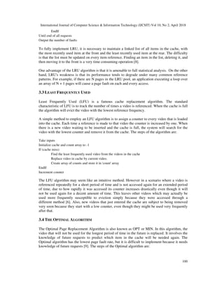 International Journal of Computer Science & Information Technology (IJCSIT) Vol 10, No 2, April 2018
100
EndIf
Until end of all requests
Output the number of faults
To fully implement LRU, it is necessary to maintain a linked list of all items in the cache, with
the most recently used item at the front and the least recently used item at the rear. The difficulty
is that the list must be updated on every item reference. Finding an item in the list, deleting it, and
then moving it to the front is a very time consuming operation [8].
One advantage of the LRU algorithm is that it is amenable to full statistical analysis. On the other
hand, LRU's weakness is that its performance tends to degrade under many common reference
patterns. For example, if there are N pages in the LRU pool, an application executing a loop over
an array of N + 1 pages will cause a page fault on each and every access.
3.3 LEAST FREQUENTLY USED
Least Frequently Used (LFU) is a famous cache replacement algorithm. The standard
characteristic of LFU is to track the number of times a video is referenced. When the cache is full
the algorithm will evict the video with the lowest reference frequency.
A simple method to employ an LFU algorithm is to assign a counter to every video that is loaded
into the cache. Each time a reference is made to that video the counter is increased by one. When
there is a new video waiting to be inserted and the cache is full, the system will search for the
video with the lowest counter and remove it from the cache. The steps of the algorithm are:
Take inputs
Initialize cache and count array to -1
If (cache miss)
Find the least frequently used video from the videos in the cache
Replace video in cache by current video.
Create array of counts and store it in 'count' array
EndIf
Increment counter
The LFU algorithm may seem like an intuitive method. However in a scenario where a video is
referenced repeatedly for a short period of time and is not accessed again for an extended period
of time, due to how rapidly it was accessed its counter increases drastically even though it will
not be used again for a decent amount of time. This leaves other videos which may actually be
used more frequently susceptible to eviction simply because they were accessed through a
different method ]6[ . Also, new videos that just entered the cache are subject to being removed
very soon because they start with a low counter, even though they might be used very frequently
after that.
3.4 THE OPTIMAL ALGORITHM
The Optimal Page Replacement Algorithm is also known as OPT or MIN. In this algorithm, the
video that will not be used for the longest period of time in the future is replaced. It involves the
knowledge of future requests to predict which item in the cache will be needed again. The
Optimal algorithm has the lowest page fault rate, but it is difficult to implement because it needs
knowledge of future requests ]9[ . The steps of the Optimal algorithm are:
 