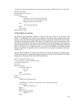 International Journal of Computer Science & Information Technology (IJCSIT) Vol 10, No 2, April 2018
101
Take array n of videos
Initialize fault and cache array to -1
If (cache miss)
If (cache is ful)
Search array n of videos to find the video that
will not be used for the longest period of time
Replace that video by current video
Else
Insert video into the cache
EndIf
Increase fault
Output number of faults
3.5 THE LRU-K ALGORITHM
The LRU-K page-replacement algorithm is derived from the classical Least Recently Used
(LRU). It incorporates both recently and frequency information when making replacement
decisions. Since the LRU buffering algorithm drops the page from the buffer that has not been
accessed for the longest time when a new buffer is needed, it limits itself to only the time of the
last reference. Specifically, LRU does not discriminate well between frequently and infrequently
referenced pages until the system has wasted a lot of resources keeping infrequently referenced
pages in the buffer for an extended period. It was proven that LRU-K is essentially optimal
among all replacement algorithms that are solely based on stochastic information about past
references ]6[ .
The basic idea of LRU-K is to keep track of the times of the last K references to popular pages,
using this information to statistically estimate the inter-arrival time of such references on a page-
by-page basis. The pseudo-code of the LRU-K algorithm is:
LRU-K: on request for video p at time t
// scan cache queue to see if p is already in cache
q := the video at queue end
hit := false
While (q != null) do
If (q equals p) then // hit
hit := true
break
EndIf
q := next video before q
EndDo
If (hit) then
// update history information of p
If (t-HIST(p,1)> Correlation_Timeout) then // a new uncorrelated reference
For i =2 to K do
HIST(p,i) = HIST(p,i-1)
Endfor
HIST(p,1) = t
Else // a correlated reference
HIST(p,1) = t
EndIf
 