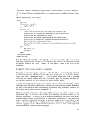 International Journal of Computer Science & Information Technology (IJCSIT) Vol 10, No 2, April 2018
103
2. The value of Nk,m is decreased by 1 after a user watching video object k has consumed chunk
m .
The CC algorithm steps are as follows:
Repeat
Input video
If (current video is in cache)
Update SK, NoH
Else
If (cache is full (
Get video with the minimum NoT and it compare with currentVideo NoT
If (currentVideo NoT is greater) then replace the video with the minimum NoT
If (currentVideo NoT is smaller) then no change
If (currentVideo NoT equal to it) then compare SK value for the 2 Videos
If (currentVideo SK is greater) then replace the video with the minimum NoT
If (currentVideo SK is smaller) then no change
If (currentVideo SK equal to it) then put the video with the higher chunk number in cache
Page_Fault ++
Else
Add video to cache
Page_Fault ++
EndIf
Until end of all requests
Output Page_Fault
Note that if before the end of the video object k a user aborts viewing the video (or uses other
trick- play commands like “rewind” or “fast rewind”), the values Nk,m need to be updated
accordingly. However, the “abort”, “rewind” or “fast rewind” events do not occur in our
simulation.
3.6 QUALITY-BASED VIDEO CACHING ALGORITHM
Quality based video allows quality adaptation. A video should have a number of quality steps that
can be obtained through operations on that video. Such quality steps can be realized through
layers (base layer, enhancement layers…). Also in quality based there exists a metadata
describing the possible quality steps. For each quality step the metadata describes the
corresponding operation, such as the resulting size and the resulting quality.
A quality based replacement strategy chooses the last video and reduces its quality by deleting
one quality step. The video will be deleted if the video has only one quality step left. Otherwise
the video stays in the cache and is repositioned in the cache list. Then the video at the end of the
list is chosen and the above procedure is repeated [11].
The last video in the list is chosen for quality reduction successively until it is deleted or the
replacement stops. The last video will be deleted in the following replacement round if it is not
requested immediately. This behavior is called the vertical replacement. The quality steps of one
video are ordered from the top to the bottom. To overcome the strong similarity to the underlying
strategy horizontal replacement is proposed. In horizontal replacement the highest layer of all
videos is first removed, then the next layer and so on. Furthermore a combination of these
strategies is proposed in [11]. where horizontal replacement is used to remove upper layers and
vertical replacement is used to remove lower layers.
 