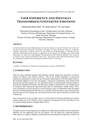 International Journal of Managing Information Technology (IJMIT) Vol.10, No.2, May 2018
DOI : 10.5121/ijmit.2018.10201 1
USER EXPERIENCE AND DIGITALLY
TRANSFORMED/CONVERTED EMOTIONS
Mohammad Rafat Odeh1,
Dr. Badie Sartawi2
, Dr. Jad Najjar3
1
Information &Technology Center, Al-Quds Open University, Palestine
2
Faculty of Science &Technology, Department of Computer Science, Al-
Quds University, Palestine
3
Faculty of Science &Technology, Department of Computer Science, Al-Quds
University, Palestine
ABSTRACT
In human natural interaction (human-human interaction), humans use speech beside the non-verbal cues
like facial expressions movements and gesture movements to express themselves. However, in (human-
computer interactions), computer will use the non-verbal cues of human beings to determine the user
experience and usability of any software or application on the computer. We introduce a new model called
Measuring User Experience using Digitally Transformed/Converted Emotions (MUDE) which measures
two metrics of user experience(satisfaction and errors) , and compares them with SUS questionnaire results
by conducting an experiment for measuring the usability and user’s experience.
KEYWORDS
Usability, User Experience, Emotions, Facial Expressions, Gestures, MUDE Model.
1. INTRODUCTION
There are many evaluation methods and techniques used for testing user experience, in order to
produce an effective and efficient software. One of the modern techniques is using facial
expressions and gestures to expect the user interaction and perception of the developed software,
this technique depends on user face and gestures. Taking into consideration, those human facial
expressions and body gestures are very significant means of communication between people as
they provide important information and help deliver peoples communicative aim. Humans learn
to recognize facial expressions long before they learn to communicate verbally (Harty, 2011).
Faces and gestures not only provide us with the primary source of information about the people
that we are communicating with like there sex or gender, but also provide us extra communicative
functions like how they manage the conversation and how they express themselves towards what
is being said.
Faces and gestures are also excellent ways in a conversation for showing confirmation or surprise
without saying any word. Therefore, facial expressions and gestures are the most effective way
for communicating emotions of people (Harty, 2011).
2. METHODOLOGY
Our paper focuses on investigating a new approach for determining usability and user experience
indicators for any application used for any purpose. We will capture the expressed emotions
either positive or negative (digitally transformed/converted emotions) through face or hand over
 