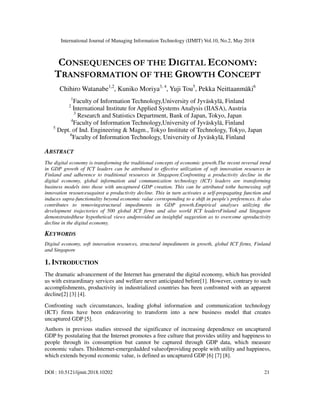 International Journal of Managing Information Technology (IJMIT) Vol.10, No.2, May 2018
DOI : 10.5121/ijmit.2018.10202 21
CONSEQUENCES OF THE DIGITAL ECONOMY:
TRANSFORMATION OF THE GROWTH CONCEPT
Chihiro Watanabe1,2
, Kuniko Moriya3, 4
, Yuji Tou5
, Pekka Neittaanmäki6
1
Faculty of Information Technology,University of Jyväskylä, Finland
2
International Institute for Applied Systems Analysis (IIASA), Austria
3
Research and Statistics Department, Bank of Japan, Tokyo, Japan
4
Faculty of Information Technology,University of Jyväskylä, Finland
5
Dept. of Ind. Engineering & Magm., Tokyo Institute of Technology, Tokyo, Japan
6
Faculty of Information Technology, University of Jyväskylä, Finland
ABSTRACT
The digital economy is transforming the traditional concepts of economic growth.The recent reversal trend
in GDP growth of ICT leaders can be attributed to effective utilization of soft innovation resources in
Finland and adherence to traditional resources in Singapore.Confronting a productivity decline in the
digital economy, global information and communication technology (ICT) leaders are transforming
business models into those with uncaptured GDP creation. This can be attributed tothe harnessing soft
innovation resourcesagainst a productivity decline. This in turn activates a self-propagating function and
induces supra-functionality beyond economic value corresponding to a shift in people’s preferences. It also
contributes to removingstructural impediments in GDP growth.Empirical analyses utilizing the
development trajectories of 500 global ICT firms and also world ICT leadersFinland and Singapore
demonstratedthese hypothetical views andprovided an insightful suggestion as to overcome aproductivity
decline in the digital economy.
KEYWORDS
Digital economy, soft innovation resources, structural impediments in growth, global ICT firms, Finland
and Singapore
1. INTRODUCTION
The dramatic advancement of the Internet has generated the digital economy, which has provided
us with extraordinary services and welfare never anticipated before[1]. However, contrary to such
accomplishments, productivity in industrialized countries has been confronted with an apparent
decline[2] [3] [4].
Confronting such circumstances, leading global information and communication technology
(ICT) firms have been endeavoring to transform into a new business model that creates
uncaptured GDP [5].
Authors in previous studies stressed the significance of increasing dependence on uncaptured
GDP by postulating that the Internet promotes a free culture that provides utility and happiness to
people through its consumption but cannot be captured through GDP data, which measure
economic values. ThisInternet-emergedadded valueofproviding people with utility and happiness,
which extends beyond economic value, is defined as uncaptured GDP [6] [7] [8].
 
