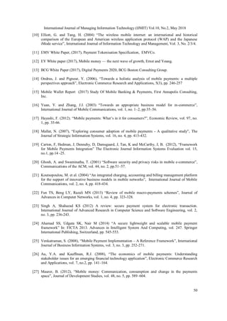 International Journal of Managing Information Technology (IJMIT) Vol.10, No.2, May 2018
50
[10] Elliott, G. and Tang, H. (2004) “The wireless mobile internet: an international and historical
comparison of the European and American wireless application protocol (WAP) and the Japanese
iMode service”, International Journal of Information Technology and Management, Vol. 3, No. 2/3/4.
[11] EMV White Paper, (2017), Payment Tokenisation Specification, EMVCo.
[12] EY White paper (2017), Mobile money — the next wave of growth, Ernst and Young.
[13] BCG White Paper (2017), Digital Payments 2020, BCG Boston Consulting Group.
[14] Ondrus, J. and Pigneur, Y. (2006), “Towards a holistic analysis of mobile payments: a multiple
perspectives approach”, Electronic Commerce Research and Applications, 5(3), pp. 246-257
.
[15] Mobile Wallet Report (2017) Study Of Mobile Banking & Payments, First Annapolis Consulting,
Inc.
[16] Yuan, Y. and Zhang, J.J. (2003) “Towards an appropriate business model for m-commerce”,
International Journal of Mobile Communications, vol. 1, no. 1–2, pp.35–56.
[17] Hayashi, F. (2012). “Mobile payments: What’s in it for consumers?”, Economic Review, vol. 97, no.
1, pp. 35-66.
[18] Mallat, N. (2007), “Exploring consumer adoption of mobile payments - A qualitative study”, The
Journal of Strategic Information Systems, vol. 16, no. 4, pp. 413-432.
[19] Carton, F, Hedman, J, Dennehy, D, Damsgaard, J, Tan, K and McCarthy, J, B. (2012), “Framework
for Mobile Payments Integration” The Electronic Journal Information Systems Evaluation vol. 15,
no.1, pp.14 -25.
[20] Ghosh, A. and Swaminatha, T. (2001) “Software security and privacy risks in mobile e-commerce”,
Communications of the ACM, vol. 44, no. 2, pp.51–57.
[21] Koutsopoulou, M. et al. (2004) “An integrated charging, accounting and billing management platform
for the support of innovative business models in mobile networks”, International Journal of Mobile
Communications, vol. 2, no. 4, pp. 418-434.
[22] Fun TS, Beng LY, Razali MN (2013) “Review of mobile macro-payments schemes”, Journal of
Advances in Computer Networks, vol. 1, no. 4, pp. 323-328.
[23] Singh A, Shahazad KS (2012) A review: secure payment system for electronic transaction.
International Journal of Advanced Research in Computer Science and Software Engineering, vol. 2,
no. 3, pp. 236-243.
[24] Ahamad SS, Udgata SK, Nair M (2014) “A secure lightweight and scalable mobile payment
framework” In: FICTA 2013. Advances in Intelligent System And Computing, vol. 247. Springer
International Publishing, Switzerland, pp. 545-553.
[25] Venkatraman, S. (2008), “Mobile Payment Implementation – A Reference Framework”, International
Journal of Business Information Systems, vol. 3, no. 3, pp. 252-271.
[26] Au, Y.A. and Kauffman, R.J. (2008), “The economics of mobile payments: Understanding
stakeholder issues for an emerging financial technology application”, Electronic Commerce Research
and Applications, vol. 7, no.2, pp. 141–164.
[27] Maurer, B. (2012), “Mobile money: Communication, consumption and change in the payments
space”, Journal of Development Studies, vol. 48, no. 5, pp. 589–604.
 