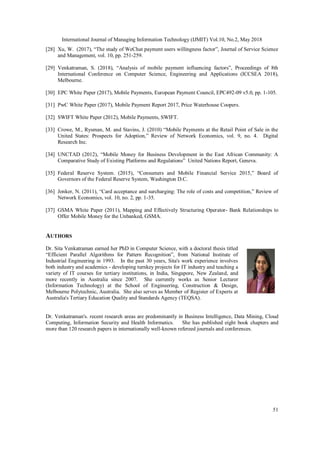International Journal of Managing Information Technology (IJMIT) Vol.10, No.2, May 2018
51
[28] Xu, W. (2017), “The study of WeChat payment users willingness factor”, Journal of Service Science
and Management, vol. 10, pp. 251-259.
[29] Venkatraman, S. (2018), “Analysis of mobile payment influencing factors”, Proceedings of 8th
International Conference on Computer Science, Engineering and Applications (ICCSEA 2018),
Melbourne.
[30] EPC White Paper (2017), Mobile Payments, European Payment Council, EPC492-09 v5.0, pp. 1-105.
[31] PwC White Paper (2017), Mobile Payment Report 2017, Price Waterhouse Coopers.
[32] SWIFT White Paper (2012), Mobile Payments, SWIFT.
[33] Crowe, M., Rysman, M. and Stavins, J. (2010) “Mobile Payments at the Retail Point of Sale in the
United States: Prospects for Adoption,” Review of Network Economics, vol. 9, no. 4. Digital
Research Inc.
[34] UNCTAD (2012), “Mobile Money for Business Development in the East African Community: A
Comparative Study of Existing Platforms and Regulations” United Nations Report, Geneva.
[35] Federal Reserve System. (2015), “Consumers and Mobile Financial Service 2015,” Board of
Governors of the Federal Reserve System, Washington D.C.
[36] Jonker, N. (2011), “Card acceptance and surcharging: The role of costs and competition,” Review of
Network Economics, vol. 10, no. 2, pp. 1-35.
[37] GSMA White Paper (2011), Mapping and Effectively Structuring Operator- Bank Relationships to
Offer Mobile Money for the Unbanked, GSMA.
AUTHORS
Dr. Sita Venkatraman earned her PhD in Computer Science, with a doctoral thesis titled
“Efficient Parallel Algorithms for Pattern Recognition”, from National Institute of
Industrial Engineering in 1993. In the past 30 years, Sita's work experience involves
both industry and academics - developing turnkey projects for IT industry and teaching a
variety of IT courses for tertiary institutions, in India, Singapore, New Zealand, and
more recently in Australia since 2007. She currently works as Senior Lecturer
(Information Technology) at the School of Engineering, Construction & Design,
Melbourne Polytechnic, Australia. She also serves as Member of Register of Experts at
Australia's Tertiary Education Quality and Standards Agency (TEQSA).
Dr. Venkatraman's. recent research areas are predominantly in Business Intelligence, Data Mining, Cloud
Computing, Information Security and Health Informatics. She has published eight book chapters and
more than 120 research papers in internationally well-known refereed journals and conferences.
 