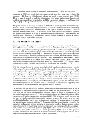 International Journal of Managing Information Technology (IJMIT) Vol.10, No.2, May 2018
42
transaction in 2015 and mobile banking transactions via apps have now been envisaged by
consumers [11]. However, global reports indicate that mobile revenue growth is slow [8][12].
There is lack of research in analysing this situation from current technological, business and
social perspectives and such investigations could have a positive influence on mobile payment
adoption [7][13]. This provides the key motivation for the study reported here.
This paper is aimed at providing an analysis of the trends in mobile payments, from technology,
business, as well as consumer perspectives in order to arrive at a strategic framework for adopting
mobile payments successfully. The remainder of the paper is organised as follows. Section 2
describes the need for the study. The influencing factors from various facets of mobile payments
are identified and analysed in section 3. Resulting from a detailed analysis, a set of strategies are
identified and a framework is proposed for mobile payment adoption in section 4. Finally,
concluding remarks are provided in section 5.
2. THE NEED FOR THE STUDY
Despite potential advantages of m-commerce], mobile payments face major challenges as
financial transactions via mobile devices demands a multi-faceted approach involving technology
innovations, apps and service offerings, global business trends as well as social impacts [14][15].
In addition, with the emergence of player-centric mobile payment services, new mobile payment
business models are being introduced [16]. Both remote and proximity type of mobile payment
systems have witnessed evolution of technologies such as Infrared (IR) and Bluetooth combined
with services such as Interactive Voice Response (IVR), Short Message Service (SMS), Radio
Frequency Identification (RFID)/2D bar codes, Wireless application Protocol (WAP), contactless
interface to chip-enabled payment technology, Near-Field Communication (NFC) enabled mobile
phones, contactless stickers, tags, mobile browsers, mobile apps and m-wallets [5][17].
With the existing plethora of wireless technologies, both merchants and consumers are clouded
with a range of options available to them for adopting mobile payments and are not sure if they
are taking the road to success or failure [4][7]. In the past decade, mobile payments were used for
predominantly non-banking transactions with several failed initiatives such as Dencoin and
Google Wallet even in developed countries [18][19]. Thus, it lies in the strategic creation of ‘new
efficiencies’ to be considered in a payment system that benefits all stakeholders involved in a
mobile payment transaction. One must clearly understand the complexities of the key dimensions
of mobile payments: various players involved in mobile payment systems, the different mobile
payment/billing methods, the numerous wireless technologies or infrastructure supporting these
payment services and the more recent developments in social marketing.
On one hand, the banking sector is gradually embracing digital payments capitalising on the IT
players such as Apple and Google to compete in the market that may shape its future [12]. On the
other hand, the success or failure of mobile payments is based on the social performance of the
market and consumer acceptance [13]. Recent studies conducted worldwide indicate that mobile
payment growth has been slower than anticipated [8][12]. This is because, mobile payments are
not just a new technology added on to existing consumer networks, but actually have their own
set of historical and normative roots in development practices with an emphasis to be given on
market subjects and consumer subjects [7]. Previous studies have predominantly focussed on the
technology and payment options available to a consumer based on factors such as location
(remote/proximity), payment value (micro/macro amount), and charging method (post-paid/pre-
paid), and the associated security protocols [20][21][22]. There is lack of literature that analyses
the current multi-faceted dimensions of mobile payments [23][24]. There is little guidance
available for merchants and consumers to review the various mobile payment options and to
adopt those mobile payment methods that suit their requirements.
 