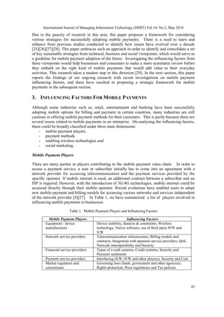 International Journal of Managing Information Technology (IJMIT) Vol.10, No.2, May 2018
43
Due to the paucity of research in this area, this paper proposes a framework for considering
various strategies for successfully adopting mobile payments. There is a need to learn and
enhance from previous studies conducted to identify how issues have evolved over a decade
[25][26][27][28]. This paper embraces such an approach in order to identify and consolidate a set
of key sustainable strategies from technical, business and social viewpoints, which would serve as
a guideline for mobile payment adoption of the future. Investigating the influencing factors from
these viewpoints would help businesses and consumers to make a more systematic review before
they embark on the right kind of mobile payments that would add value to their everyday
activities. This research takes a modest step in this direction [29]. In the next section, this paper
reports the findings of our ongoing research with recent investigations on mobile payment
influencing factors, and these have resulted in proposing a strategic framework for mobile
payments in the subsequent section.
3. INFLUENCING FACTORS FOR MOBILE PAYMENTS
Although some industries such as, retail, entertainment and banking have been successfully
adopting mobile options for billing and payment in certain countries, many industries are still
cautious in offering mobile payment methods for their customers. This is partly because there are
several issues related to mobile payments in an enterprise. On analysing the influencing factors,
these could be broadly classified under three main dimensions:
- mobile payment players,
- payment methods
- enabling wireless technologies and
- social marketing.
Mobile Payment Players
There are many parties or players contributing to the mobile payment value chain. In order to
access a payment service, a user or subscriber initially has to come into an agreement with a
network provider for accessing telecommunication and the payment services provided by the
specific operator. If mobile internet is used, an additional contract between a subscriber and an
ISP is required. However, with the introduction of 3G/4G technologies, mobile internet could be
accessed directly through their mobile operator. Recent evolutions have enabled users to adopt
new mobile payment and billing models for accessing various networks and services independent
of the network provider [5][27]. In Table 1, we have summarised a list of players involved in
influencing mobile payments in businesses.
Table 1. Mobile Payment Players and Influencing Factors
Mobile Payment Players Influencing Factors
Equipment / device
manufacturers
Device usability, features & constraints, Wireless
technology, Native software, use of third party H/W and
S/W
Network service providers Telecommunication infrastructure, Billing models and
contracts, Integration with payment service providers, QoS,
Network interoperability and Security
Financial service providers Types of e-cash systems, Credit systems, Security and
Payment settlement
Payment service providers Interfacing (S/W, H/W and other players), Security and Cost
Market regulators and
consortiums
Governing laws (bank, government and other agencies),
Rights protection, Price regulations and Tax policies
 