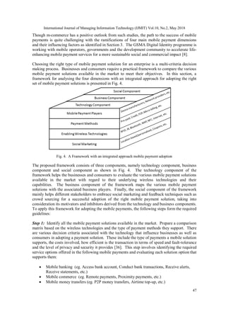 International Journal of Managing Information Technology (IJMIT) Vol.10, No.2, May 2018
47
Though m-commerce has a positive outlook from such studies, the path to the success of mobile
payments is quite challenging with the ramifications of four main mobile payment dimensions
and their influencing factors as identified in Section 3. The GSMA Digital Identity programme is
working with mobile operators, governments and the development community to accelerate life-
enhancing mobile payment services for a more sustainable social and commercial impact [8].
Choosing the right type of mobile payment solution for an enterprise is a multi-criteria decision
making process. Businesses and consumers require a practical framework to compare the various
mobile payment solutions available in the market to meet their objectives. In this section, a
framework for analysing the four dimensions with an integrated approach for adopting the right
set of mobile payment solutions is presented in Fig. 4.
Fig. 4. A Framework with an integrated approach mobile payment adoption
The proposed framework consists of three components, namely technology component, business
component and social component as shown in Fig. 4. The technology component of the
framework helps the businesses and consumers to evaluate the various mobile payment solutions
available in the market with regard to their underlying wireless technologies and their
capabilities. The business component of the framework maps the various mobile payment
solutions with the associated business players. Finally, the social component of the framework
mainly helps different stakeholders to embrace social marketing and feedback techniques such as
crowd sourcing for a successful adoption of the right mobile payment solution, taking into
consideration its motivators and inhibitors derived from the technology and business components.
To apply this framework for adopting the mobile payments, the following steps form the required
guidelines:
Step 1: Identify all the mobile payment solutions available in the market. Prepare a comparison
matrix based on the wireless technologies and the type of payment methods they support. There
are various decision criteria associated with the technology that influence businesses as well as
consumers in adopting a payment solution. These include the type of payments a mobile solution
supports, the costs involved, how efficient is the transaction in terms of speed and fault-tolerance
and the level of privacy and security it provides [36]. This step involves identifying the required
service options offered in the following mobile payments and evaluating each solution option that
supports them:
 Mobile banking (eg. Access bank account, Conduct bank transactions, Receive alerts,
Receive statements, etc.)
 Mobile commerce (eg. Remote payments, Proximity payments, etc.)
 Mobile money transfers (eg. P2P money transfers, Airtime top-up, etc.)
 