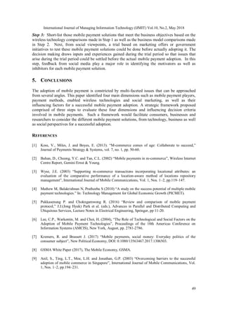 International Journal of Managing Information Technology (IJMIT) Vol.10, No.2, May 2018
49
Step 3: Short-list those mobile payment solutions that meet the business objectives based on the
wireless technology comparisons made in Step 1 as well as the business model comparisons made
in Step 2. Next, from social viewpoints, a trial based on marketing offers or government
initiatives to test these mobile payment solutions could be done before actually adopting it. The
decision making draws inputs and experiences gained during the trial period so that issues that
arise during the trial period could be settled before the actual mobile payment adoption. In this
step, feedback from social media play a major role in identifying the motivators as well as
inhibitors for each mobile payment solution.
5. CONCLUSIONS
The adoption of mobile payment is constricted by multi-faceted issues that can be approached
from several angles. This paper identified four main dimensions such as mobile payment players,
payment methods, enabled wireless technologies and social marketing, as well as their
influencing factors for a successful mobile payment adoption. A strategic framework proposed
comprised of three steps to evaluate these four dimensions and influencing decision criteria
involved in mobile payments. Such a framework would facilitate consumers, businesses and
researchers to consider the different mobile payment solutions, from technology, business as well
as social perspectives for a successful adoption.
REFERENCES
[1] Koss, V., Miles, J. and Boyes, E. (2013). “M-commerce comes of age: Collaborate to succeed,”
Journal of Payments Strategy & Systems, vol. 7, no. 1, pp. 50-60.
[2] Buhan, D., Cheong, Y.C. and Tan, C.L. (2002) “Mobile payments in m-commerce”, Wireless Internet
Centre Report, Gemini Ernst & Young.
[3] Wyse, J.E. (2003) “Supporting m-commerce transactions incorporating locational attributes: an
evaluation of the comparative performance of a location-aware method of locations repository
management”, International Journal of Mobile Communications, Vol. 1, Nos. 1–2, pp.119–147.
[4] Mathew M, Balakrishnan N, Pratheeba S (2010) “A study on the success potential of multiple mobile
payment technologies.” In: Technology Management for Global Economic Growth (PICMET).
[5] Pukkasenung P. and Chokngamwong R. (2016) “Review and comparison of mobile payment
protocol,” J.J.(Jong Hyuk) Park et al. (eds.), Advances in Parallel and Distributed Computing and
Ubiquitous Services, Lecture Notes in Electrical Engineering, Springer, pp 11-20.
[6] Lee, C.P., Warkentin, M. and Choi, H. (2004), “The Role of Technological and Social Factors on the
Adoption of Mobile Payment Technologies”, Proceedings of the 10th Americas Conference on
Information Systems (AMCIS), New York, August, pp. 2781-2786.
[7] Kremers, R. and Brassett J. (2017) “Mobile payments, social money: Everyday politics of the
consumer subject”, New Political Economy, DOI: 0.1080/13563467.2017.1306503.
[8] GSMA White Paper (2017), The Mobile Economy, GSMA.
[9] Anil, S., Ting, L.T., Moe, L.H. and Jonathan, G.P. (2003) “Overcoming barriers to the successful
adoption of mobile commerce in Singapore”, International Journal of Mobile Communications, Vol.
1, Nos. 1–2, pp.194–231.
 