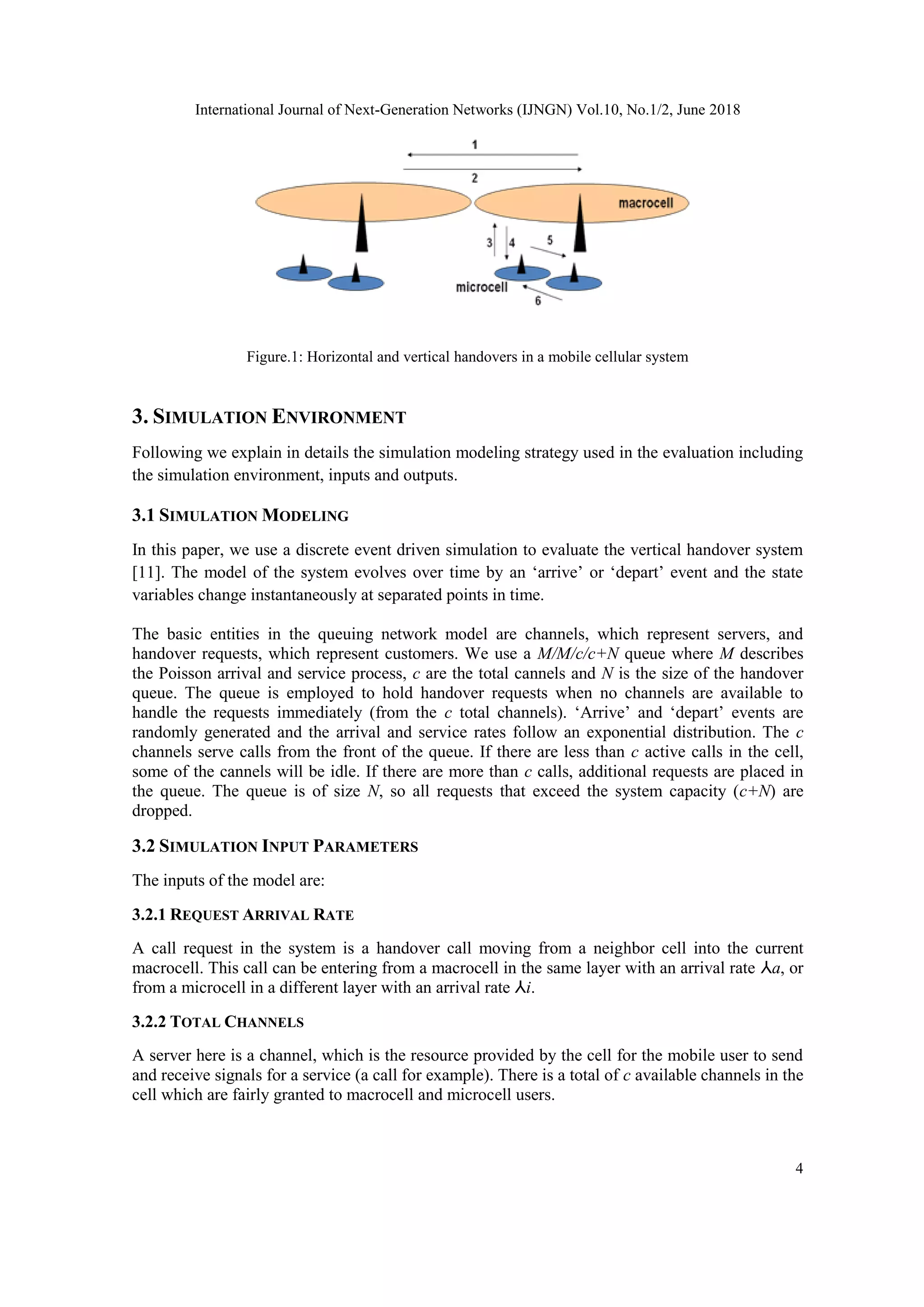 International Journal of Next-Generation Networks (IJNGN) Vol.10, No.1/2, June 2018
4
Figure.1: Horizontal and vertical handovers in a mobile cellular system
3. SIMULATION ENVIRONMENT
Following we explain in details the simulation modeling strategy used in the evaluation including
the simulation environment, inputs and outputs.
3.1 SIMULATION MODELING
In this paper, we use a discrete event driven simulation to evaluate the vertical handover system
[11]. The model of the system evolves over time by an ‘arrive’ or ‘depart’ event and the state
variables change instantaneously at separated points in time.
The basic entities in the queuing network model are channels, which represent servers, and
handover requests, which represent customers. We use a M/M/c/c+N queue where M describes
the Poisson arrival and service process, c are the total cannels and N is the size of the handover
queue. The queue is employed to hold handover requests when no channels are available to
handle the requests immediately (from the c total channels). ‘Arrive’ and ‘depart’ events are
randomly generated and the arrival and service rates follow an exponential distribution. The c
channels serve calls from the front of the queue. If there are less than c active calls in the cell,
some of the cannels will be idle. If there are more than c calls, additional requests are placed in
the queue. The queue is of size N, so all requests that exceed the system capacity (c+N) are
dropped.
3.2 SIMULATION INPUT PARAMETERS
The inputs of the model are:
3.2.1 REQUEST ARRIVAL RATE
A call request in the system is a handover call moving from a neighbor cell into the current
macrocell. This call can be entering from a macrocell in the same layer with an arrival rate ⅄a, or
from a microcell in a different layer with an arrival rate ⅄i.
3.2.2 TOTAL CHANNELS
A server here is a channel, which is the resource provided by the cell for the mobile user to send
and receive signals for a service (a call for example). There is a total of c available channels in the
cell which are fairly granted to macrocell and microcell users.
 