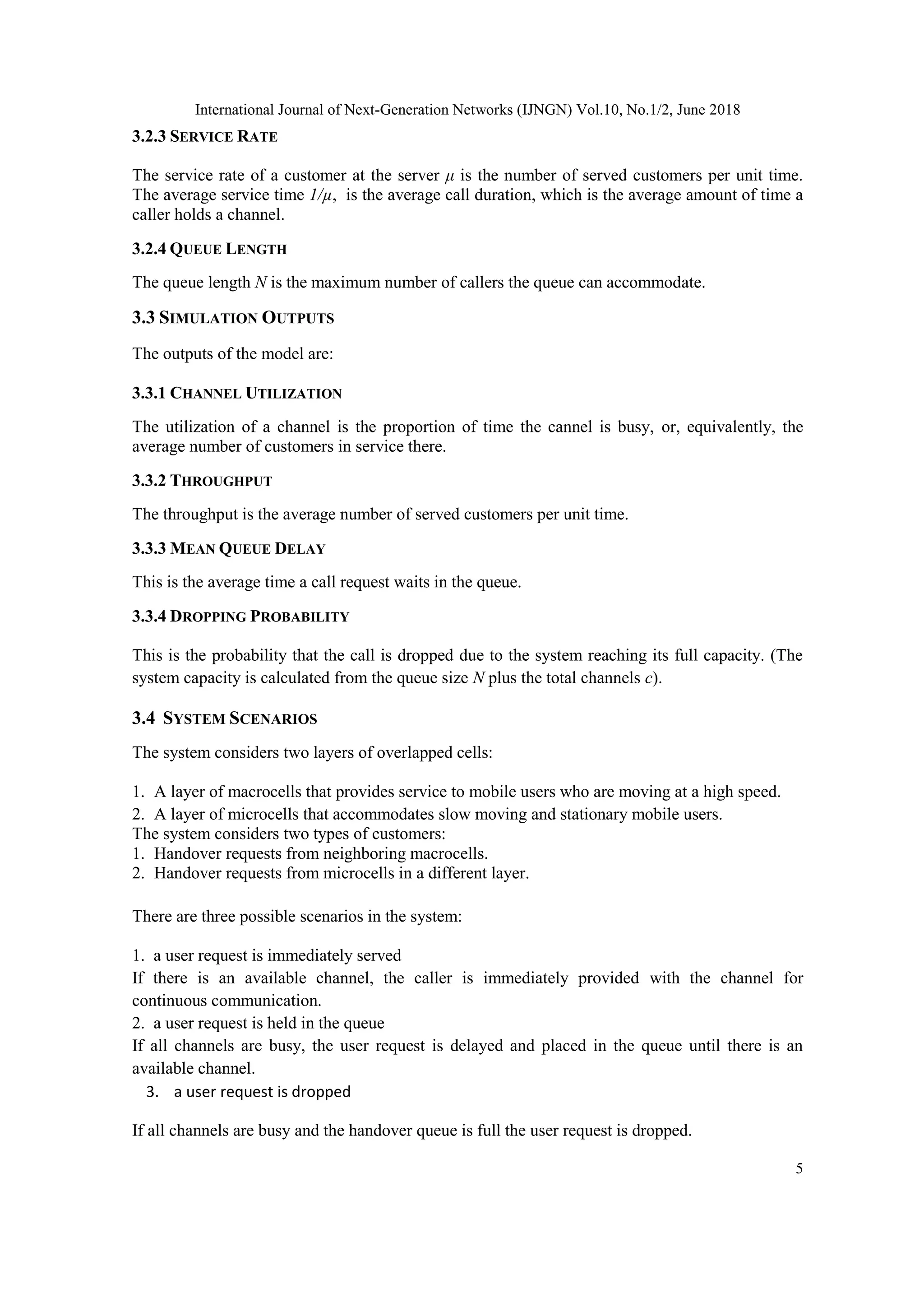 International Journal of Next-Generation Networks (IJNGN) Vol.10, No.1/2, June 2018
5
3.2.3 SERVICE RATE
The service rate of a customer at the server μ is the number of served customers per unit time.
The average service time 1/µ, is the average call duration, which is the average amount of time a
caller holds a channel.
3.2.4 QUEUE LENGTH
The queue length N is the maximum number of callers the queue can accommodate.
3.3 SIMULATION OUTPUTS
The outputs of the model are:
3.3.1 CHANNEL UTILIZATION
The utilization of a channel is the proportion of time the cannel is busy, or, equivalently, the
average number of customers in service there.
3.3.2 THROUGHPUT
The throughput is the average number of served customers per unit time.
3.3.3 MEAN QUEUE DELAY
This is the average time a call request waits in the queue.
3.3.4 DROPPING PROBABILITY
This is the probability that the call is dropped due to the system reaching its full capacity. (The
system capacity is calculated from the queue size N plus the total channels c).
3.4 SYSTEM SCENARIOS
The system considers two layers of overlapped cells:
1. A layer of macrocells that provides service to mobile users who are moving at a high speed.
2. A layer of microcells that accommodates slow moving and stationary mobile users.
The system considers two types of customers:
1. Handover requests from neighboring macrocells.
2. Handover requests from microcells in a different layer.
There are three possible scenarios in the system:
1. a user request is immediately served
If there is an available channel, the caller is immediately provided with the channel for
continuous communication.
2. a user request is held in the queue
If all channels are busy, the user request is delayed and placed in the queue until there is an
available channel.
3. a user request is dropped
If all channels are busy and the handover queue is full the user request is dropped.
 