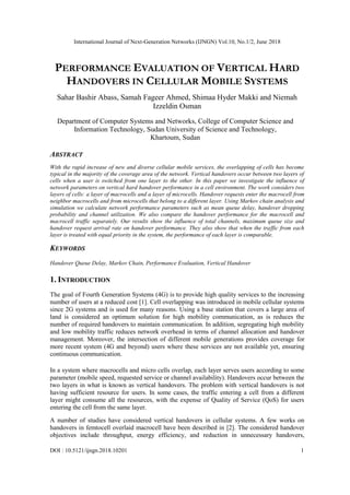 International Journal of Next-Generation Networks (IJNGN) Vol.10, No.1/2, June 2018
DOI : 10.5121/ijngn.2018.10201 1
PERFORMANCE EVALUATION OF VERTICAL HARD
HANDOVERS IN CELLULAR MOBILE SYSTEMS
Sahar Bashir Abass, Samah Fageer Ahmed, Shimaa Hyder Makki and Niemah
Izzeldin Osman
Department of Computer Systems and Networks, College of Computer Science and
Information Technology, Sudan University of Science and Technology,
Khartoum, Sudan
ABSTRACT
With the rapid increase of new and diverse cellular mobile services, the overlapping of cells has become
typical in the majority of the coverage area of the network. Vertical handovers occur between two layers of
cells when a user is switched from one layer to the other. In this paper we investigate the influence of
network parameters on vertical hard handover performance in a cell environment. The work considers two
layers of cells: a layer of macrocells and a layer of microcells. Handover requests enter the macrocell from
neighbor macrocells and from microcells that belong to a different layer. Using Markov chain analysis and
simulation we calculate network performance parameters such as mean queue delay, handover dropping
probability and channel utilization. We also compare the handover performance for the macrocell and
macrocell traffic separately. Our results show the influence of total channels, maximum queue size and
handover request arrival rate on handover performance. They also show that when the traffic from each
layer is treated with equal priority in the system, the performance of each layer is comparable.
KEYWORDS
Handover Queue Delay, Markov Chain, Performance Evaluation, Vertical Handover
1. INTRODUCTION
The goal of Fourth Generation Systems (4G) is to provide high quality services to the increasing
number of users at a reduced cost [1]. Cell overlapping was introduced in mobile cellular systems
since 2G systems and is used for many reasons. Using a base station that covers a large area of
land is considered an optimum solution for high mobility communication, as is reduces the
number of required handovers to maintain communication. In addition, segregating high mobility
and low mobility traffic reduces network overhead in terms of channel allocation and handover
management. Moreover, the intersection of different mobile generations provides coverage for
more recent system (4G and beyond) users where these services are not available yet, ensuring
continuous communication.
In a system where macrocells and micro cells overlap, each layer serves users according to some
parameter (mobile speed, requested service or channel availability). Handovers occur between the
two layers in what is known as vertical handovers. The problem with vertical handovers is not
having sufficient resource for users. In some cases, the traffic entering a cell from a different
layer might consume all the resources, with the expense of Quality of Service (QoS) for users
entering the cell from the same layer.
A number of studies have considered vertical handovers in cellular systems. A few works on
handovers in femtocell overlaid macrocell have been described in [2]. The considered handover
objectives include throughput, energy efficiency, and reduction in unnecessary handovers,
 