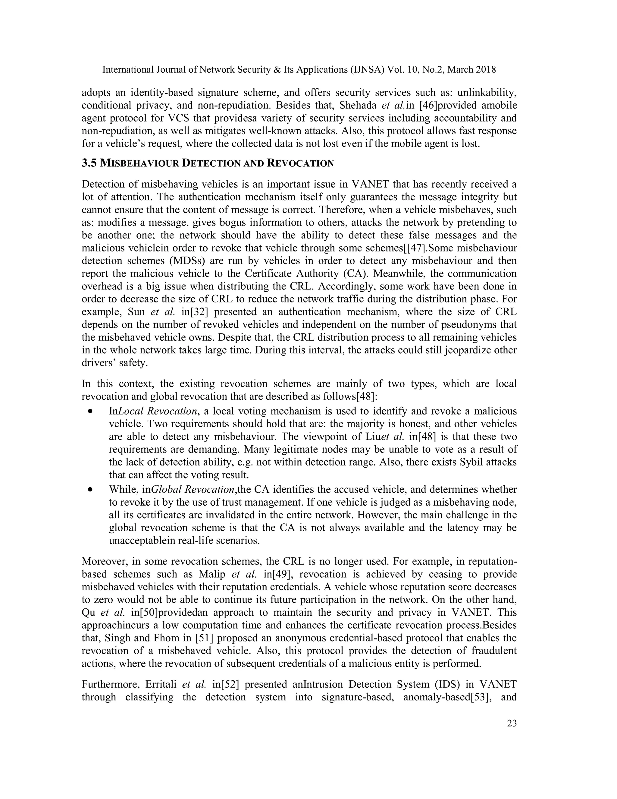 International Journal of Network Security & Its Applications (IJNSA) Vol. 10, No.2, March 2018
23
adopts an identity-based signature scheme, and offers security services such as: unlinkability,
conditional privacy, and non-repudiation. Besides that, Shehada et al.in [46]provided amobile
agent protocol for VCS that providesa variety of security services including accountability and
non-repudiation, as well as mitigates well-known attacks. Also, this protocol allows fast response
for a vehicle’s request, where the collected data is not lost even if the mobile agent is lost.
3.5 MISBEHAVIOUR DETECTION AND REVOCATION
Detection of misbehaving vehicles is an important issue in VANET that has recently received a
lot of attention. The authentication mechanism itself only guarantees the message integrity but
cannot ensure that the content of message is correct. Therefore, when a vehicle misbehaves, such
as: modifies a message, gives bogus information to others, attacks the network by pretending to
be another one; the network should have the ability to detect these false messages and the
malicious vehiclein order to revoke that vehicle through some schemes[[47].Some misbehaviour
detection schemes (MDSs) are run by vehicles in order to detect any misbehaviour and then
report the malicious vehicle to the Certificate Authority (CA). Meanwhile, the communication
overhead is a big issue when distributing the CRL. Accordingly, some work have been done in
order to decrease the size of CRL to reduce the network traffic during the distribution phase. For
example, Sun et al. in[32] presented an authentication mechanism, where the size of CRL
depends on the number of revoked vehicles and independent on the number of pseudonyms that
the misbehaved vehicle owns. Despite that, the CRL distribution process to all remaining vehicles
in the whole network takes large time. During this interval, the attacks could still jeopardize other
drivers’ safety.
In this context, the existing revocation schemes are mainly of two types, which are local
revocation and global revocation that are described as follows[48]:
 InLocal Revocation, a local voting mechanism is used to identify and revoke a malicious
vehicle. Two requirements should hold that are: the majority is honest, and other vehicles
are able to detect any misbehaviour. The viewpoint of Liuet al. in[48] is that these two
requirements are demanding. Many legitimate nodes may be unable to vote as a result of
the lack of detection ability, e.g. not within detection range. Also, there exists Sybil attacks
that can affect the voting result.
 While, inGlobal Revocation,the CA identifies the accused vehicle, and determines whether
to revoke it by the use of trust management. If one vehicle is judged as a misbehaving node,
all its certificates are invalidated in the entire network. However, the main challenge in the
global revocation scheme is that the CA is not always available and the latency may be
unacceptablein real-life scenarios.
Moreover, in some revocation schemes, the CRL is no longer used. For example, in reputation-
based schemes such as Malip et al. in[49], revocation is achieved by ceasing to provide
misbehaved vehicles with their reputation credentials. A vehicle whose reputation score decreases
to zero would not be able to continue its future participation in the network. On the other hand,
Qu et al. in[50]providedan approach to maintain the security and privacy in VANET. This
approachincurs a low computation time and enhances the certificate revocation process.Besides
that, Singh and Fhom in [51] proposed an anonymous credential-based protocol that enables the
revocation of a misbehaved vehicle. Also, this protocol provides the detection of fraudulent
actions, where the revocation of subsequent credentials of a malicious entity is performed.
Furthermore, Erritali et al. in[52] presented anIntrusion Detection System (IDS) in VANET
through classifying the detection system into signature-based, anomaly-based[53], and
 