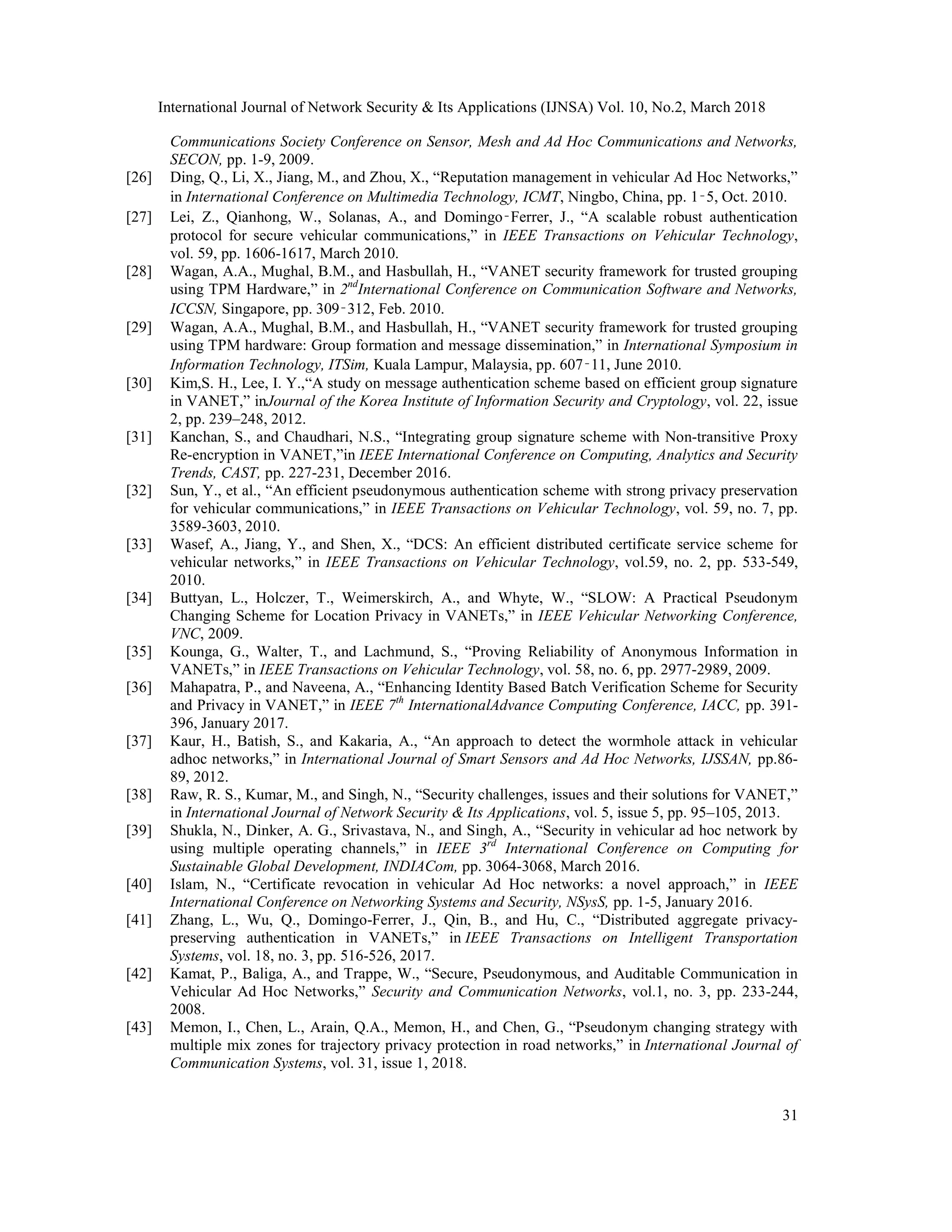 International Journal of Network Security & Its Applications (IJNSA) Vol. 10, No.2, March 2018
31
Communications Society Conference on Sensor, Mesh and Ad Hoc Communications and Networks,
SECON, pp. 1-9, 2009.
[26] Ding, Q., Li, X., Jiang, M., and Zhou, X., “Reputation management in vehicular Ad Hoc Networks,”
in International Conference on Multimedia Technology, ICMT, Ningbo, China, pp. 1‑5, Oct. 2010.
[27] Lei, Z., Qianhong, W., Solanas, A., and Domingo‑Ferrer, J., “A scalable robust authentication
protocol for secure vehicular communications,” in IEEE Transactions on Vehicular Technology,
vol. 59, pp. 1606-1617, March 2010.
[28] Wagan, A.A., Mughal, B.M., and Hasbullah, H., “VANET security framework for trusted grouping
using TPM Hardware,” in 2nd
International Conference on Communication Software and Networks,
ICCSN, Singapore, pp. 309‑312, Feb. 2010.
[29] Wagan, A.A., Mughal, B.M., and Hasbullah, H., “VANET security framework for trusted grouping
using TPM hardware: Group formation and message dissemination,” in International Symposium in
Information Technology, ITSim, Kuala Lampur, Malaysia, pp. 607‑11, June 2010.
[30] Kim,S. H., Lee, I. Y.,“A study on message authentication scheme based on efficient group signature
in VANET,” inJournal of the Korea Institute of Information Security and Cryptology, vol. 22, issue
2, pp. 239–248, 2012.
[31] Kanchan, S., and Chaudhari, N.S., “Integrating group signature scheme with Non-transitive Proxy
Re-encryption in VANET,”in IEEE International Conference on Computing, Analytics and Security
Trends, CAST, pp. 227-231, December 2016.
[32] Sun, Y., et al., “An efficient pseudonymous authentication scheme with strong privacy preservation
for vehicular communications,” in IEEE Transactions on Vehicular Technology, vol. 59, no. 7, pp.
3589-3603, 2010.
[33] Wasef, A., Jiang, Y., and Shen, X., “DCS: An efficient distributed certificate service scheme for
vehicular networks,” in IEEE Transactions on Vehicular Technology, vol.59, no. 2, pp. 533-549,
2010.
[34] Buttyan, L., Holczer, T., Weimerskirch, A., and Whyte, W., “SLOW: A Practical Pseudonym
Changing Scheme for Location Privacy in VANETs,” in IEEE Vehicular Networking Conference,
VNC, 2009.
[35] Kounga, G., Walter, T., and Lachmund, S., “Proving Reliability of Anonymous Information in
VANETs,” in IEEE Transactions on Vehicular Technology, vol. 58, no. 6, pp. 2977-2989, 2009.
[36] Mahapatra, P., and Naveena, A., “Enhancing Identity Based Batch Verification Scheme for Security
and Privacy in VANET,” in IEEE 7th
InternationalAdvance Computing Conference, IACC, pp. 391-
396, January 2017.
[37] Kaur, H., Batish, S., and Kakaria, A., “An approach to detect the wormhole attack in vehicular
adhoc networks,” in International Journal of Smart Sensors and Ad Hoc Networks, IJSSAN, pp.86-
89, 2012.
[38] Raw, R. S., Kumar, M., and Singh, N., “Security challenges, issues and their solutions for VANET,”
in International Journal of Network Security & Its Applications, vol. 5, issue 5, pp. 95–105, 2013.
[39] Shukla, N., Dinker, A. G., Srivastava, N., and Singh, A., “Security in vehicular ad hoc network by
using multiple operating channels,” in IEEE 3rd
International Conference on Computing for
Sustainable Global Development, INDIACom, pp. 3064-3068, March 2016.
[40] Islam, N., “Certificate revocation in vehicular Ad Hoc networks: a novel approach,” in IEEE
International Conference on Networking Systems and Security, NSysS, pp. 1-5, January 2016.
[41] Zhang, L., Wu, Q., Domingo-Ferrer, J., Qin, B., and Hu, C., “Distributed aggregate privacy-
preserving authentication in VANETs,” in IEEE Transactions on Intelligent Transportation
Systems, vol. 18, no. 3, pp. 516-526, 2017.
[42] Kamat, P., Baliga, A., and Trappe, W., “Secure, Pseudonymous, and Auditable Communication in
Vehicular Ad Hoc Networks,” Security and Communication Networks, vol.1, no. 3, pp. 233-244,
2008.
[43] Memon, I., Chen, L., Arain, Q.A., Memon, H., and Chen, G., “Pseudonym changing strategy with
multiple mix zones for trajectory privacy protection in road networks,” in International Journal of
Communication Systems, vol. 31, issue 1, 2018.
 