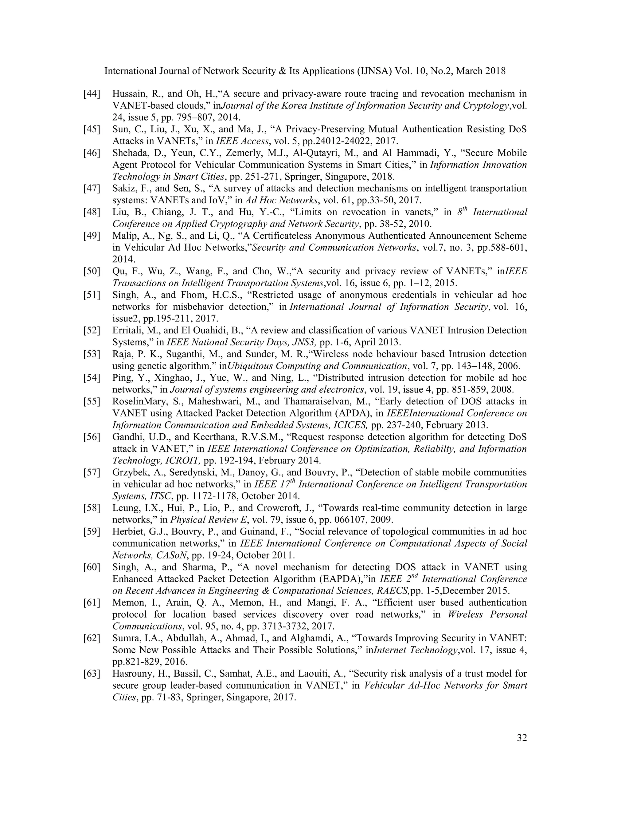 International Journal of Network Security & Its Applications (IJNSA) Vol. 10, No.2, March 2018
32
[44] Hussain, R., and Oh, H.,“A secure and privacy-aware route tracing and revocation mechanism in
VANET-based clouds,” inJournal of the Korea Institute of Information Security and Cryptology,vol.
24, issue 5, pp. 795–807, 2014.
[45] Sun, C., Liu, J., Xu, X., and Ma, J., “A Privacy-Preserving Mutual Authentication Resisting DoS
Attacks in VANETs,” in IEEE Access, vol. 5, pp.24012-24022, 2017.
[46] Shehada, D., Yeun, C.Y., Zemerly, M.J., Al-Qutayri, M., and Al Hammadi, Y., “Secure Mobile
Agent Protocol for Vehicular Communication Systems in Smart Cities,” in Information Innovation
Technology in Smart Cities, pp. 251-271, Springer, Singapore, 2018.
[47] Sakiz, F., and Sen, S., “A survey of attacks and detection mechanisms on intelligent transportation
systems: VANETs and IoV,” in Ad Hoc Networks, vol. 61, pp.33-50, 2017.
[48] Liu, B., Chiang, J. T., and Hu, Y.-C., “Limits on revocation in vanets,” in 8th
International
Conference on Applied Cryptography and Network Security, pp. 38-52, 2010.
[49] Malip, A., Ng, S., and Li, Q., “A Certificateless Anonymous Authenticated Announcement Scheme
in Vehicular Ad Hoc Networks,”Security and Communication Networks, vol.7, no. 3, pp.588-601,
2014.
[50] Qu, F., Wu, Z., Wang, F., and Cho, W.,“A security and privacy review of VANETs,” inIEEE
Transactions on Intelligent Transportation Systems,vol. 16, issue 6, pp. 1–12, 2015.
[51] Singh, A., and Fhom, H.C.S., “Restricted usage of anonymous credentials in vehicular ad hoc
networks for misbehavior detection,” in International Journal of Information Security, vol. 16,
issue2, pp.195-211, 2017.
[52] Erritali, M., and El Ouahidi, B., “A review and classification of various VANET Intrusion Detection
Systems,” in IEEE National Security Days, JNS3, pp. 1-6, April 2013.
[53] Raja, P. K., Suganthi, M., and Sunder, M. R.,“Wireless node behaviour based Intrusion detection
using genetic algorithm,” inUbiquitous Computing and Communication, vol. 7, pp. 143–148, 2006.
[54] Ping, Y., Xinghao, J., Yue, W., and Ning, L., “Distributed intrusion detection for mobile ad hoc
networks,” in Journal of systems engineering and electronics, vol. 19, issue 4, pp. 851-859, 2008.
[55] RoselinMary, S., Maheshwari, M., and Thamaraiselvan, M., “Early detection of DOS attacks in
VANET using Attacked Packet Detection Algorithm (APDA), in IEEEInternational Conference on
Information Communication and Embedded Systems, ICICES, pp. 237-240, February 2013.
[56] Gandhi, U.D., and Keerthana, R.V.S.M., “Request response detection algorithm for detecting DoS
attack in VANET,” in IEEE International Conference on Optimization, Reliabilty, and Information
Technology, ICROIT, pp. 192-194, February 2014.
[57] Grzybek, A., Seredynski, M., Danoy, G., and Bouvry, P., “Detection of stable mobile communities
in vehicular ad hoc networks,” in IEEE 17th
International Conference on Intelligent Transportation
Systems, ITSC, pp. 1172-1178, October 2014.
[58] Leung, I.X., Hui, P., Lio, P., and Crowcroft, J., “Towards real-time community detection in large
networks,” in Physical Review E, vol. 79, issue 6, pp. 066107, 2009.
[59] Herbiet, G.J., Bouvry, P., and Guinand, F., “Social relevance of topological communities in ad hoc
communication networks,” in IEEE International Conference on Computational Aspects of Social
Networks, CASoN, pp. 19-24, October 2011.
[60] Singh, A., and Sharma, P., “A novel mechanism for detecting DOS attack in VANET using
Enhanced Attacked Packet Detection Algorithm (EAPDA),”in IEEE 2nd
International Conference
on Recent Advances in Engineering & Computational Sciences, RAECS,pp. 1-5,December 2015.
[61] Memon, I., Arain, Q. A., Memon, H., and Mangi, F. A., “Efficient user based authentication
protocol for location based services discovery over road networks,” in Wireless Personal
Communications, vol. 95, no. 4, pp. 3713-3732, 2017.
[62] Sumra, I.A., Abdullah, A., Ahmad, I., and Alghamdi, A., “Towards Improving Security in VANET:
Some New Possible Attacks and Their Possible Solutions,” inInternet Technology,vol. 17, issue 4,
pp.821-829, 2016.
[63] Hasrouny, H., Bassil, C., Samhat, A.E., and Laouiti, A., “Security risk analysis of a trust model for
secure group leader-based communication in VANET,” in Vehicular Ad-Hoc Networks for Smart
Cities, pp. 71-83, Springer, Singapore, 2017.
 