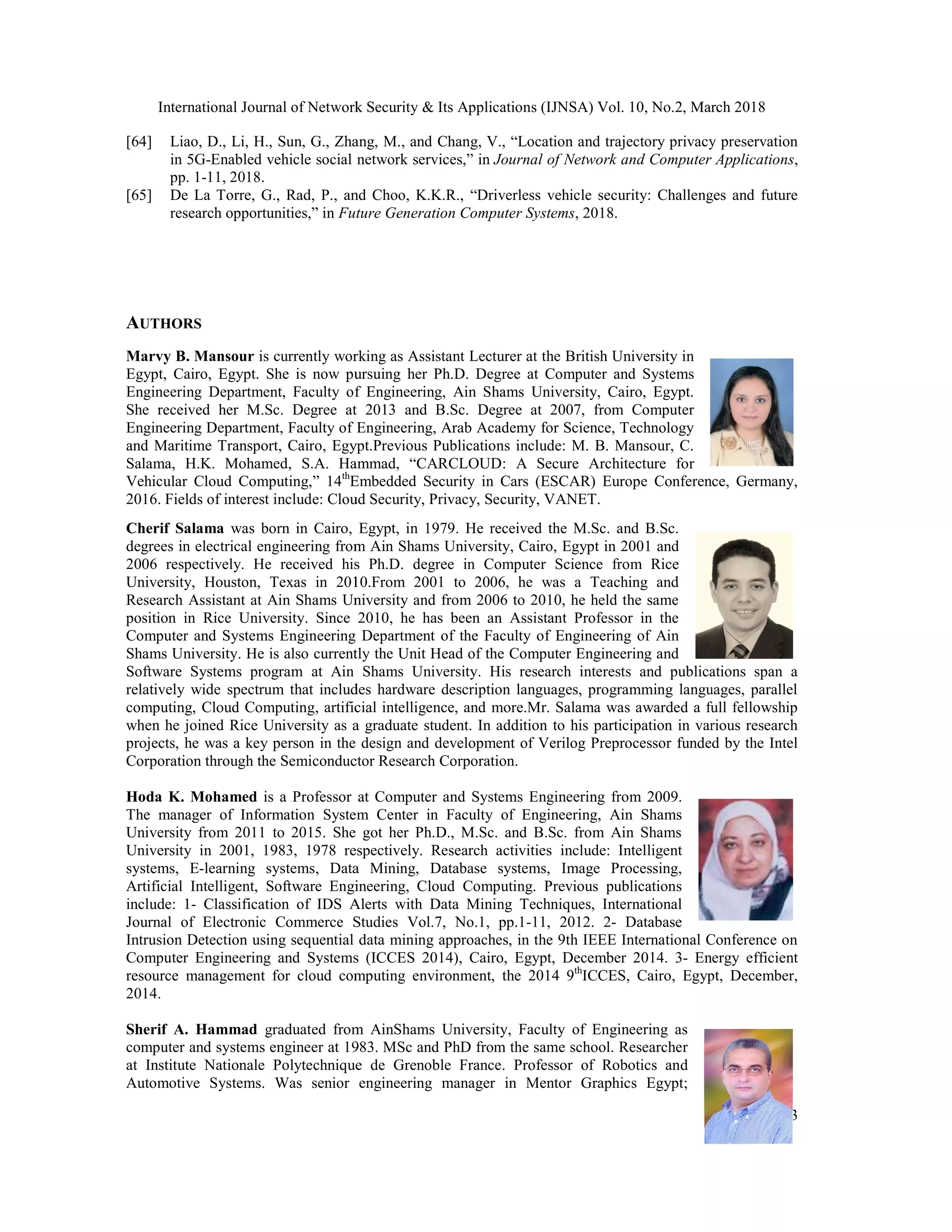 International Journal of Network Security & Its Applications (IJNSA) Vol. 10, No.2, March 2018
[64] Liao, D., Li, H., Sun, G., Zhang, M.
in 5G-Enabled vehicle social network services,” in
pp. 1-11, 2018.
[65] De La Torre, G., Rad, P., and Choo, K.K.R.,
research opportunities,” in Future Generation Computer Systems
AUTHORS
Marvy B. Mansour is currently working as Assistant Lecturer at
Egypt, Cairo, Egypt. She is now pursuing her Ph.D. Degree at
Engineering Department, Faculty of Engineering, Ain Shams Univ
She received her M.Sc. Degree at 2013 and B.Sc. Degree at 2007, from Computer
Engineering Department, Faculty of Engineering, Arab Academy for Science, Technology
and Maritime Transport, Cairo, Egypt.Previous Pub
Salama, H.K. Mohamed, S.A. Hammad, “CARCLOUD: A Secure Architecture for
Vehicular Cloud Computing,” 14th
Embedded Security in Cars (ESCAR) Europ
2016. Fields of interest include: Cloud Security,
Cherif Salama was born in Cairo, Egypt, in 1979. He received the M.Sc. and B.Sc.
degrees in electrical engineering from Ain Shams University, Cairo, Egypt in 2001 and
2006 respectively. He received his Ph.D. degree in Computer S
University, Houston, Texas in 2010.From 2001 to 2006, he was a Teaching and
Research Assistant at Ain Shams University and from 2006 to 2010, he held the same
position in Rice University. Since 2010, he has been an Assistant Professor in the
Computer and Systems Engineering Department of the Faculty of Engineering of Ain
Shams University. He is also currently the Unit Head of the Computer Engineering and
Software Systems program at Ain Shams University. His research interests and publications span a
relatively wide spectrum that includes hardware description languages, programming languages, parallel
computing, Cloud Computing, artificial intelligence, and more.Mr. Salama was awarded a full fellowship
when he joined Rice University as a graduate student. In addition
projects, he was a key person in the design and development of Verilog Preprocessor
Corporation through the Semiconductor Research Corporation.
Hoda K. Mohamed is a Professor at C
The manager of Information System C
University from 2011 to 2015. She got her Ph.D., M.Sc. and B.Sc. from Ain Shams
University in 2001, 1983, 1978 respectively. Research activities
systems, E-learning systems, Data Mining, Database systems,
Artificial Intelligent, Software Engineering, Cloud
include: 1- Classification of IDS Alerts with Data Mining Techniques, Inter
Journal of Electronic Commerce Studies Vol.7, No.1, pp.1
Intrusion Detection using sequential data mining approaches, in the 9th IEEE International Conference on
Computer Engineering and Systems (ICCE
resource management for cloud computing envi
2014.
Sherif A. Hammad graduated from AinShams University, Faculty of Engineering as
computer and systems engineer at 1983. M
at Institute Nationale Polytechnique de Grenoble France. Professor of Robotics an
Automotive Systems. Was senior engineering manager in Mentor Graphics Egypt;
International Journal of Network Security & Its Applications (IJNSA) Vol. 10, No.2, March 2018
Liao, D., Li, H., Sun, G., Zhang, M., and Chang, V., “Location and trajectory privacy preservation
vehicle social network services,” in Journal of Network and Computer Applications
and Choo, K.K.R., “Driverless vehicle security: Challenges and future
Future Generation Computer Systems, 2018.
is currently working as Assistant Lecturer at the British University in
ursuing her Ph.D. Degree at Computer and Systems
Engineering Department, Faculty of Engineering, Ain Shams University, Cairo, Egypt.
She received her M.Sc. Degree at 2013 and B.Sc. Degree at 2007, from Computer
Engineering Department, Faculty of Engineering, Arab Academy for Science, Technology
, Cairo, Egypt.Previous Publications include: M. B. Mansour, C.
S.A. Hammad, “CARCLOUD: A Secure Architecture for
Embedded Security in Cars (ESCAR) Europe Conference, Germany,
Cloud Security, Privacy, Security, VANET.
was born in Cairo, Egypt, in 1979. He received the M.Sc. and B.Sc.
degrees in electrical engineering from Ain Shams University, Cairo, Egypt in 2001 and
e received his Ph.D. degree in Computer Science from Rice
ty, Houston, Texas in 2010.From 2001 to 2006, he was a Teaching and
Research Assistant at Ain Shams University and from 2006 to 2010, he held the same
position in Rice University. Since 2010, he has been an Assistant Professor in the
ngineering Department of the Faculty of Engineering of Ain
Shams University. He is also currently the Unit Head of the Computer Engineering and
Software Systems program at Ain Shams University. His research interests and publications span a
spectrum that includes hardware description languages, programming languages, parallel
omputing, artificial intelligence, and more.Mr. Salama was awarded a full fellowship
when he joined Rice University as a graduate student. In addition to his participation in various research
e design and development of Verilog Preprocessor funded by
Semiconductor Research Corporation.
is a Professor at Computer and Systems Engineering from 2009.
manager of Information System Center in Faculty of Engineering, Ain Shams
niversity from 2011 to 2015. She got her Ph.D., M.Sc. and B.Sc. from Ain Shams
University in 2001, 1983, 1978 respectively. Research activities include: Intelligent
learning systems, Data Mining, Database systems, Image Processing,
Artificial Intelligent, Software Engineering, Cloud Computing. Previous publications
Classification of IDS Alerts with Data Mining Techniques, International
Journal of Electronic Commerce Studies Vol.7, No.1, pp.1-11, 2012. 2- Database
Intrusion Detection using sequential data mining approaches, in the 9th IEEE International Conference on
Computer Engineering and Systems (ICCES 2014), Cairo, Egypt, December 2014. 3- Energy efficient
resource management for cloud computing environment, the 2014 9th
ICCES, Cairo, Egypt, December,
graduated from AinShams University, Faculty of Engineering as
stems engineer at 1983. MSc and PhD from the same school. Researcher
nstitute Nationale Polytechnique de Grenoble France. Professor of Robotics and
ystems. Was senior engineering manager in Mentor Graphics Egypt;
International Journal of Network Security & Its Applications (IJNSA) Vol. 10, No.2, March 2018
33
Location and trajectory privacy preservation
Journal of Network and Computer Applications,
Driverless vehicle security: Challenges and future
e Conference, Germany,
Software Systems program at Ain Shams University. His research interests and publications span a
spectrum that includes hardware description languages, programming languages, parallel
omputing, artificial intelligence, and more.Mr. Salama was awarded a full fellowship
to his participation in various research
funded by the Intel
Intrusion Detection using sequential data mining approaches, in the 9th IEEE International Conference on
Energy efficient
ICCES, Cairo, Egypt, December,
 