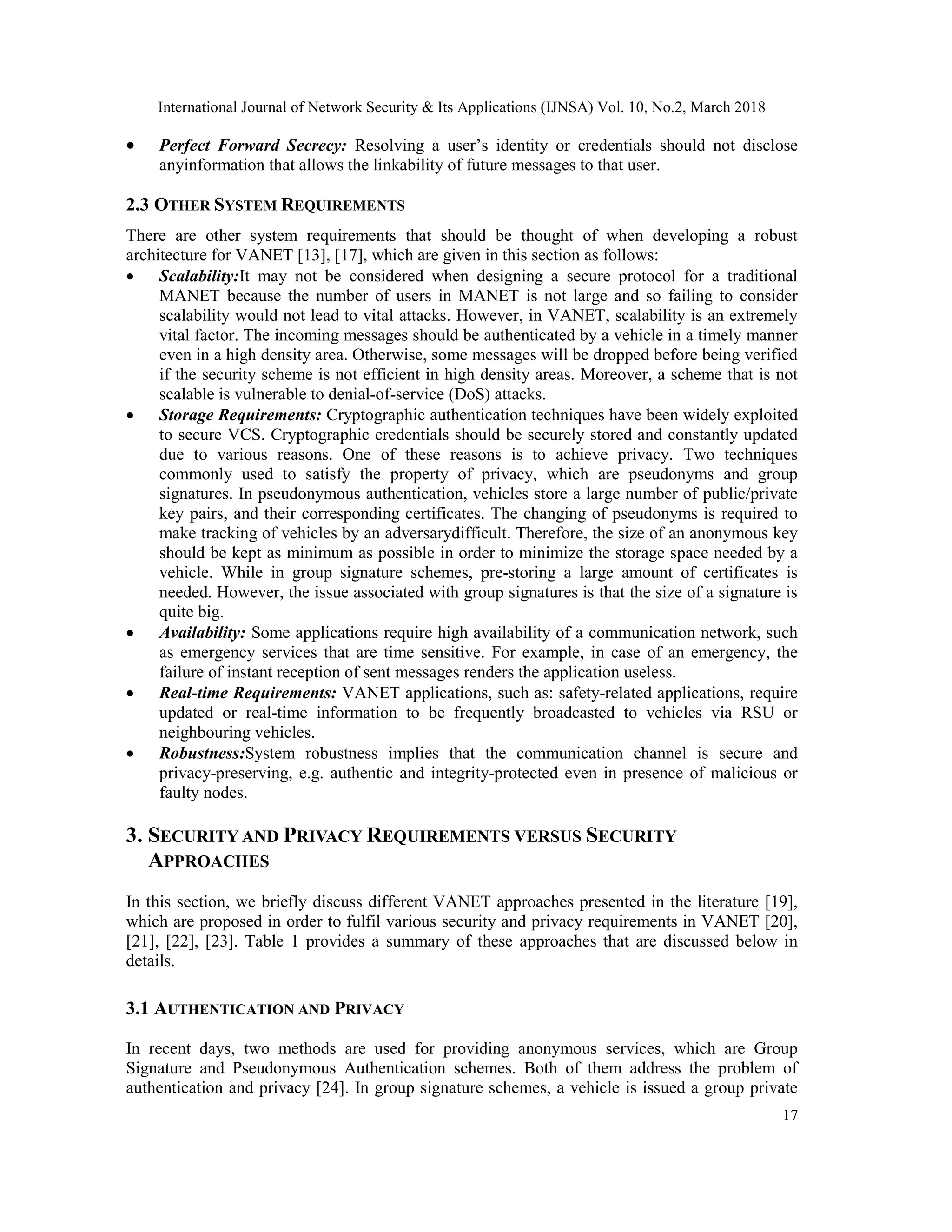 International Journal of Network Security & Its Applications (IJNSA) Vol. 10, No.2, March 2018
17
 Perfect Forward Secrecy: Resolving a user’s identity or credentials should not disclose
anyinformation that allows the linkability of future messages to that user.
2.3 OTHER SYSTEM REQUIREMENTS
There are other system requirements that should be thought of when developing a robust
architecture for VANET [13], [17], which are given in this section as follows:
 Scalability:It may not be considered when designing a secure protocol for a traditional
MANET because the number of users in MANET is not large and so failing to consider
scalability would not lead to vital attacks. However, in VANET, scalability is an extremely
vital factor. The incoming messages should be authenticated by a vehicle in a timely manner
even in a high density area. Otherwise, some messages will be dropped before being verified
if the security scheme is not efficient in high density areas. Moreover, a scheme that is not
scalable is vulnerable to denial-of-service (DoS) attacks.
 Storage Requirements: Cryptographic authentication techniques have been widely exploited
to secure VCS. Cryptographic credentials should be securely stored and constantly updated
due to various reasons. One of these reasons is to achieve privacy. Two techniques
commonly used to satisfy the property of privacy, which are pseudonyms and group
signatures. In pseudonymous authentication, vehicles store a large number of public/private
key pairs, and their corresponding certificates. The changing of pseudonyms is required to
make tracking of vehicles by an adversarydifficult. Therefore, the size of an anonymous key
should be kept as minimum as possible in order to minimize the storage space needed by a
vehicle. While in group signature schemes, pre-storing a large amount of certificates is
needed. However, the issue associated with group signatures is that the size of a signature is
quite big.
 Availability: Some applications require high availability of a communication network, such
as emergency services that are time sensitive. For example, in case of an emergency, the
failure of instant reception of sent messages renders the application useless.
 Real-time Requirements: VANET applications, such as: safety-related applications, require
updated or real-time information to be frequently broadcasted to vehicles via RSU or
neighbouring vehicles.
 Robustness:System robustness implies that the communication channel is secure and
privacy-preserving, e.g. authentic and integrity-protected even in presence of malicious or
faulty nodes.
3. SECURITY AND PRIVACY REQUIREMENTS VERSUS SECURITY
APPROACHES
In this section, we briefly discuss different VANET approaches presented in the literature [19],
which are proposed in order to fulfil various security and privacy requirements in VANET [20],
[21], [22], [23]. Table 1 provides a summary of these approaches that are discussed below in
details.
3.1 AUTHENTICATION AND PRIVACY
In recent days, two methods are used for providing anonymous services, which are Group
Signature and Pseudonymous Authentication schemes. Both of them address the problem of
authentication and privacy [24]. In group signature schemes, a vehicle is issued a group private
 