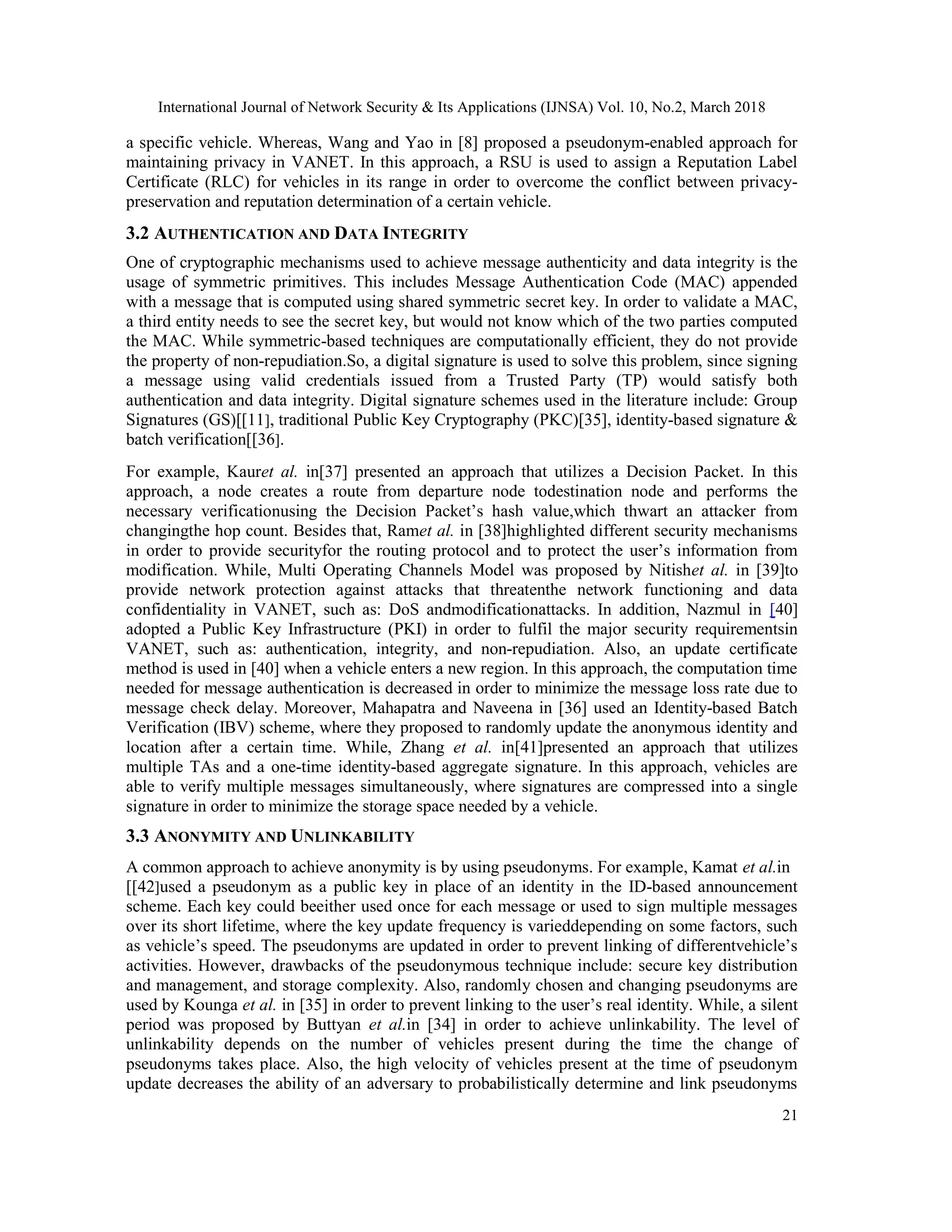International Journal of Network Security & Its Applications (IJNSA) Vol. 10, No.2, March 2018
21
a specific vehicle. Whereas, Wang and Yao in [8] proposed a pseudonym-enabled approach for
maintaining privacy in VANET. In this approach, a RSU is used to assign a Reputation Label
Certificate (RLC) for vehicles in its range in order to overcome the conflict between privacy-
preservation and reputation determination of a certain vehicle.
3.2 AUTHENTICATION AND DATA INTEGRITY
One of cryptographic mechanisms used to achieve message authenticity and data integrity is the
usage of symmetric primitives. This includes Message Authentication Code (MAC) appended
with a message that is computed using shared symmetric secret key. In order to validate a MAC,
a third entity needs to see the secret key, but would not know which of the two parties computed
the MAC. While symmetric-based techniques are computationally efficient, they do not provide
the property of non-repudiation.So, a digital signature is used to solve this problem, since signing
a message using valid credentials issued from a Trusted Party (TP) would satisfy both
authentication and data integrity. Digital signature schemes used in the literature include: Group
Signatures (GS)[[11], traditional Public Key Cryptography (PKC)[35], identity-based signature &
batch verification[[36].
For example, Kauret al. in[37] presented an approach that utilizes a Decision Packet. In this
approach, a node creates a route from departure node todestination node and performs the
necessary verificationusing the Decision Packet’s hash value,which thwart an attacker from
changingthe hop count. Besides that, Ramet al. in [38]highlighted different security mechanisms
in order to provide securityfor the routing protocol and to protect the user’s information from
modification. While, Multi Operating Channels Model was proposed by Nitishet al. in [39]to
provide network protection against attacks that threatenthe network functioning and data
confidentiality in VANET, such as: DoS andmodificationattacks. In addition, Nazmul in [40]
adopted a Public Key Infrastructure (PKI) in order to fulfil the major security requirementsin
VANET, such as: authentication, integrity, and non-repudiation. Also, an update certificate
method is used in [40] when a vehicle enters a new region. In this approach, the computation time
needed for message authentication is decreased in order to minimize the message loss rate due to
message check delay. Moreover, Mahapatra and Naveena in [36] used an Identity-based Batch
Verification (IBV) scheme, where they proposed to randomly update the anonymous identity and
location after a certain time. While, Zhang et al. in[41]presented an approach that utilizes
multiple TAs and a one-time identity-based aggregate signature. In this approach, vehicles are
able to verify multiple messages simultaneously, where signatures are compressed into a single
signature in order to minimize the storage space needed by a vehicle.
3.3 ANONYMITY AND UNLINKABILITY
A common approach to achieve anonymity is by using pseudonyms. For example, Kamat et al.in
[[42]used a pseudonym as a public key in place of an identity in the ID-based announcement
scheme. Each key could beeither used once for each message or used to sign multiple messages
over its short lifetime, where the key update frequency is varieddepending on some factors, such
as vehicle’s speed. The pseudonyms are updated in order to prevent linking of differentvehicle’s
activities. However, drawbacks of the pseudonymous technique include: secure key distribution
and management, and storage complexity. Also, randomly chosen and changing pseudonyms are
used by Kounga et al. in [35] in order to prevent linking to the user’s real identity. While, a silent
period was proposed by Buttyan et al.in [34] in order to achieve unlinkability. The level of
unlinkability depends on the number of vehicles present during the time the change of
pseudonyms takes place. Also, the high velocity of vehicles present at the time of pseudonym
update decreases the ability of an adversary to probabilistically determine and link pseudonyms
 