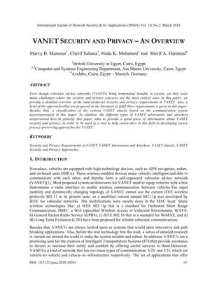 International Journal of Network Security & Its Applications (IJNSA) Vol. 10, No.2, March 2018
DOI: 10.5121/ijnsa.2018.10201 13
VANET SECURITY AND PRIVACY – AN OVERVIEW
Marvy B. Mansour1
, Cherif Salama2
, Hoda K. Mohamed3
and Sherif A. Hammad4
1
British University in Egypt, Cairo, Egypt
2,3
Computer and Systems Engineering Department, Ain Shams University, Cairo, Egypt
4
Avelabs, Cairo, Egypt – Munich, Germany
ABSTRACT
Even though vehicular ad-hoc networks (VANETs) bring tremendous benefits to society, yet they raise
many challenges where the security and privacy concerns are the most critical ones. In this paper, we
provide a detailed overview of the state-of-the-art security and privacy requirements in VANET. Also, a
brief of the approachesthat are proposed in the literature to fulfil these requirements is given in this paper.
Besides that, a classification of the various VANET attacks based on the communication system
layersisprovided in this paper. In addition, the different types of VANET adversaries and attackers
arepresented here.In general, this paper aims to provide a good piece of information about VANET
security and privacy, in order to be used as a tool to help researchers in this field in developing secure
privacy-preserving approaches for VANET.
KEYWORDS
Security and Privacy Requirements in VANET, VANET Adversaries and Attackers, VANET Attacks, VANET
Security and Privacy Approaches
1. INTRODUCTION
Nowadays, vehicles are equipped with high-technology devices, such as: GPS navigators, radars,
and on-board units (OBUs). These wireless-enabled devices make vehicles intelligent and able to
communicate with each other, and thereby form a self-organized vehicular ad-hoc network
(VANET)[1]. Most proposed system architectures for VANET need to equip vehicles with a box
thatcontains a radio interface to enable wireless communication between vehicles.The rapid
mobility and dynamically changing topology of VANET cannot use the current IEEE wireless
protocols 802.11 in its present state, so a modified version named 802.11p was developed by
IEEE for vehicular networks. The modifications were mostly done in the MAC layer. Many
wireless technologies like: a) IEEE 802.11p that is a standard for Dedicated Short Range
Communication, DSRC, a Wifi typecalled Wireless Access in Vehicular Environment, WAVE,
b) General Packet Radio Service (GPRS), c) IEEE 802.16 that is a standard for WiMAX, and d)
4G-Long Term Evolution (LTE) have been proposed for reliable vehicular communications.
Besides that, VANETs are always looked upon as systems that would open innovative and path
breaking applications. Also, before the real technology hits the road, a series of detailed research
is carried out around the world to make the system reliable and robust. In addition, VANETs are a
promising area for the creation of Intelligent Transportation Systems (ITS)that provide assistance
to drivers to increase their safety and comfort by offering useful services to them.Moreover,
VANETis a kind of network that has two main types of communication: V2V and V2I, which are
vehicle–to–vehicle and vehicle–to–infrastructure respectively. The set of applications that offer
 
