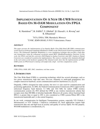 International Journal of Wireless & Mobile Networks (IJWMN) Vol. 10, No. 2, April 2018
DOI: 10.5121/ijwmn.2018.10201 1
IMPLEMENTATION OF A NEW IR-UWB SYSTEM
BASED ON M-OAM MODULATION ON FPGA
COMPONENT
K. Hamidoun1;2
, R. SADLI2
, Y. Elhillali2
, R. Elassali1, A. Rivenq2
and
K. Elbaamrani1
1
UCA, ENSA, TIM, Marrakech, Morocco
2
UVHC, IEMN-DOAE, F-59313 Valenciennes, France
ABSTRACT
This paper presents the implementation of an Impulse Radio Ultra Wide Band (IR-UWB) communication
system based on Orthogonal Amplitude Modulation (OAM) on the FPGA board (Field Programmable Gate
Array). The Orthogonal Amplitude Modulation is a new modulation technique that provides a high data
rate transmission, using the orthogonal waveforms named MGF (ModifiedGegenbaeur Function). In this
work, the FPGA card and the converters DAC(Digital-to-Analog Converter) and ADC (Analog to Digital
Converter) are considered to perform the implementation. The system is running in the simulation field and
in the real system on the hardware equipment.The obtained results show that the implementation of UWB-
OAM system on FPGA board is running well andprovide a high - real time computations system.
KEYWORDS
UWB, FPGA, OAM, ADC, DAC, simulation, real time system
1. INTRODUCTION
The Ultra Wide Band (UWB) is a promising technology which has several advantages such as
low power transmission, high data rates, low-cost, immunity to multi-path propagation, less
complex transceiver hardware, secure communication and low interference [1], [2], [3].
Originally, UWB is designed for radar systems, but now it is also used for communication and
positioning applications. In 2002, the Federal Communications Commission (FCC) approved the
unlicensed frequency band between 3.1 GHz and 10.6 GHz for indoor UWB wireless
communication systems [4]. FCC defined the UWB as any wireless transmission scheme that
occupies more than 500 MHz of absolute bandwidth. Moreover all system, whose fractional band
BW=fc is greater than or equal to 20% is also considered as UWB systems.Where BW is the
transmission bandwidth and fc is the central frequency.
In our work, communication for Intelligent Transportation systems, especially V2I (Vehicle /
Infrastructure) or V2V (Vehicle / Vehicle),is considered [5]. Such applications require high
transmission data rate and high level of security and quality of service (QoS). For this purpose,
M-OAM modulation is considered [6], [7].
 
