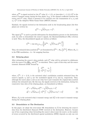 International Journal of Wireless & Mobile Networks (IJWMN) Vol. 10, No. 2, April 2018
where, ySRk
t is signal received at the kth relay (k = 1, 2), at time-slots t = 1, 2, 3; ES
1 is the
source’s transmit energy during the ﬁrst phase; hSRk
is the channel coeﬃcient between the
source and kth relay, which is assumed to be constant over the transmission of s1, s2 and
s3; nRk
t is the Adaptive White Gauss Noise (AWGN) element.
Similarly, the signals received at the destination node in the broadcasting phase (the ﬁrst
phase) are written by:
ySD1
t = ES
1 hSDst + nD1
t . (2)
The signal ySD1
t is used to provide information for demodulation process at the destination
node. In order to demodulate the source’s signals, the Maximal-Likelihood (ML) criterion
is used. Then, the demodulated signals are written as follows:
ˆsSRk
t = arg min˜s
SRk
t ∈A
ySRk
t − ES
1 hSRk
˜sSRk
t
2
(3)
Thus, the estimated data symbols
ˆ
dSRk
t are formulated by ˆdSRk
t = Φm ˆsSRk
t . Where, Φm (·)
is the PSK modulation - to - bit mapping function.
3.2 Relaying phase
After estimating the source’s data symbols, each kth relay will be activated to collaborate
with the source if its IDRk
and dSRk
1 is coincident. Then, a pair of this relay and the source
transmit Alamouti STBC formed by
ˆsSRa
2 s3
−ˆsSRa
3
∗
(s2)∗ , (4)
where, ˆsSRa
t , (t = 2, 3), is the activated relay’s modulation symbols estimated from the
source’s signals; s2 and s3 are the modulated signals of d2 and d3, respectively. Thus,
although the source plays a role as one relay but it just transmits the original data symbols
without the estimated ones. By this way, the signals received at the destination, during two
consecutive time slots of the relaying phase, are formulated as follows:
yD
1 = ERhRaDˆsSRa
2 + ES
2 hSDs3 + nD
1 (5)
yD
2 = ERhRaD −ˆsSRa
3
∗
+ ES
2 hSD (s2)∗
+ nD
2 (6)
Where, ER is the activated relay’s transmit energy and ES
2 is the source’s transmit energy
during the relaying phase.
3.3 Demodulator at The Destination
In this paper, we adopt the error-aware ML demodulator in [7] for detecting the source’s
data from the distributed Alamouti STBC received at the destination. However, because
one of two cooperating relays forwarding the source’s data is just the source, so the number
of errors occurred by the distributed spatial modulation (DSM) depends on only one rest
34
 