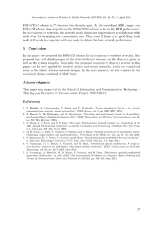 International Journal of Wireless & Mobile Networks (IJWMN) Vol. 10, No. 2, April 2018
DSM-STBC scheme in [7] decrease the diversity gain. At the considered SNR ranges, our
DSM-CD scheme also outperforms the DSM-STBC scheme in terms the BER performance.
In the cooperative networks, the network nodes always get opportunities to collaborate with
each other for increasing the transmission rate. Thus, even if there exist good links, each
node still needs to cooperate with any node to obtain the best network performance.
5 Conclusion
In this paper, we proposed the DSM-CD scheme for the cooperative wireless networks. Our
proposal can deal disadvantages of the state-of-the-art schemes on the diversity gains as
well as the system complex. Especially, the proposed cooperative diversity scheme in this
paper can be well applied for wireless ad-hoc and sensor networks, which are considered
more in the future wireless network designs. In the next research, we will consider in the
cross-layer design consisted of MAC layer.
Acknowledgment
This paper was supported by the School of Information and Communication Technology -
Thai Nguyen University in Vietnam under Project: T2017-07-17.
References
1. E. Datsika, A. Antonopoulos, N. Zorba, and C. Verikoukis, “Green cooperative device - to - device
communication: a social - aware perspective,” IEEE Access, vol. 4, pp. 3697–3707, 2016.
2. A. Bansal, M. R. Bhatnagar, and A. Hjorungnes, “Decoding and performance bound of demodulate-
and-forward based distributed alamouti stbc,” IEEE Transactions on Wireless Communications, vol. 12,
pp. 702–713, February 2013.
3. S. Zhang, S. C. Liew, and P. P. Lam, “Hot topic: Physical-layer network coding,” in Proceedings of the
12th Annual International Conference on Mobile Computing and Networking, MobiCom ’06, (New York,
NY, USA), pp. 358–365, ACM, 2006.
4. M. D. Renzo, H. Haas, A. Ghrayeb, S. Sugiura, and L. Hanzo, “Spatial modulation for generalized mimo:
Challenges, opportunities, and implementation,” Proceedings of the IEEE, vol. 102, pp. 56–103, Jan 2014.
5. S. Narayanan, M. D. Renzo, F. Graziosi, and H. Haas, “Distributed spatial modulation for relay networks,”
in Vehicular Technology Conference (VTC Fall), 2013 IEEE 78th, pp. 1–6, Sept 2013.
6. S. Narayanan, M. D. Renzo, F. Graziosi, and H. Haas, “Distributed spatial modulation: A coopera-
tive diversity protocol for half-duplex relay-aided wireless networks,” IEEE Transactions on Vehicular
Technology, vol. 65, pp. 2947–2964, May 2016.
7. S. Narayanan, A. Stavridis, M. D. Renzo, F. Graziosi, and H. Haas, “Distributed spatially-modulated
space-time-block-codes,” in 2013 IEEE 18th International Workshop on Computer Aided Modeling and
Design of Communication Links and Networks (CAMAD), pp. 159–163, Sept 2013.
37
 