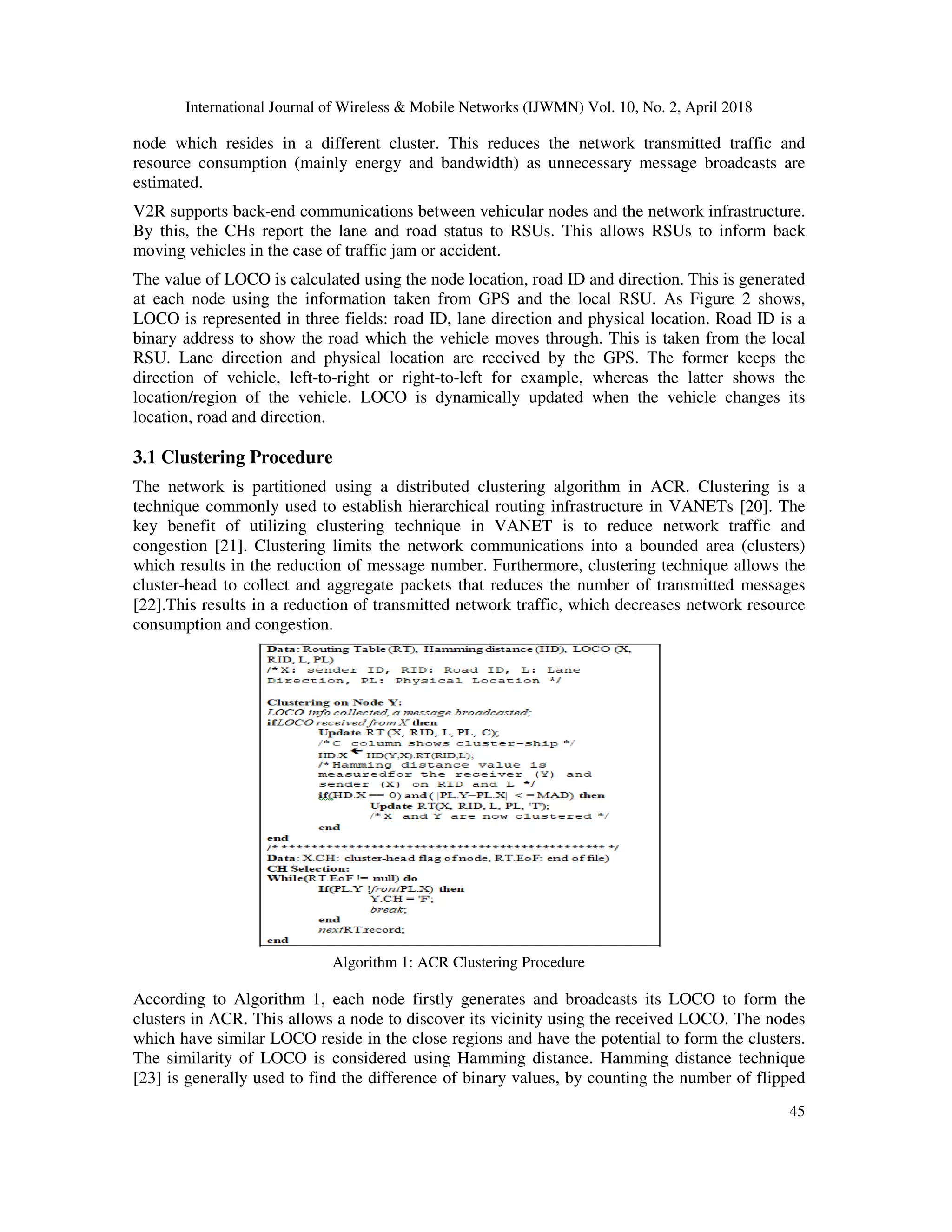 International Journal of Wireless & Mobile Networks (IJWMN) Vol. 10, No. 2, April 2018
45
node which resides in a different cluster. This reduces the network transmitted traffic and
resource consumption (mainly energy and bandwidth) as unnecessary message broadcasts are
estimated.
V2R supports back-end communications between vehicular nodes and the network infrastructure.
By this, the CHs report the lane and road status to RSUs. This allows RSUs to inform back
moving vehicles in the case of traffic jam or accident.
The value of LOCO is calculated using the node location, road ID and direction. This is generated
at each node using the information taken from GPS and the local RSU. As Figure 2 shows,
LOCO is represented in three fields: road ID, lane direction and physical location. Road ID is a
binary address to show the road which the vehicle moves through. This is taken from the local
RSU. Lane direction and physical location are received by the GPS. The former keeps the
direction of vehicle, left-to-right or right-to-left for example, whereas the latter shows the
location/region of the vehicle. LOCO is dynamically updated when the vehicle changes its
location, road and direction.
3.1 Clustering Procedure
The network is partitioned using a distributed clustering algorithm in ACR. Clustering is a
technique commonly used to establish hierarchical routing infrastructure in VANETs [20]. The
key benefit of utilizing clustering technique in VANET is to reduce network traffic and
congestion [21]. Clustering limits the network communications into a bounded area (clusters)
which results in the reduction of message number. Furthermore, clustering technique allows the
cluster-head to collect and aggregate packets that reduces the number of transmitted messages
[22].This results in a reduction of transmitted network traffic, which decreases network resource
consumption and congestion.
Algorithm 1: ACR Clustering Procedure
According to Algorithm 1, each node firstly generates and broadcasts its LOCO to form the
clusters in ACR. This allows a node to discover its vicinity using the received LOCO. The nodes
which have similar LOCO reside in the close regions and have the potential to form the clusters.
The similarity of LOCO is considered using Hamming distance. Hamming distance technique
[23] is generally used to find the difference of binary values, by counting the number of flipped
 