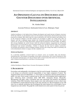 International Journal of Artificial Intelligence and Applications (IJAIA), Vol.10, No.2, March 2019
DOI : 10.5121/ijaia.2019.10202 17
AN OBNOXIOUS LACUNA ON DISCOURSES AND
COUNTER DISCOURSES OVER ARTIFICIAL
INTELLIGENCE
Dr. Atindra Dahal
Associate Professor, Kathmandu School of Law, Bhaktapur, Nepal
ABSTRACT
Artificial intelligence is the highest form of human development and sound outcome of human conscience
till the date. But the very development seems to be devastating to human future ahead and has been heavily
projected accordingly. More than it may be to decay and destroy the world, the negative and chilling views
on the prospective damages of AI that scholars are percolating to public are costing many times on
humans; and that is plunging human mindset into irreparable pessimism and negativity. This article
explores the way that AI is being depressingly explored and investigated to browbeat public. In addition,
this write-up highlights the serious lacuna, which the advanced academic engagement has still grossly
failed to fill up, of a great deal in course of mainstreaming views and discussions for noble cause of human
development and societal well-belling . Further, it unmasks the dire need in making constructive,
encouraging and optimistic mind-set building academic pursuits and writings then makes an alarming call
to the all prominent scholars to engage with due compliance of it .
Method and Hypothesis
As a doctrinal qualitative research based on extensive survey of secondary data and literature,
methodologically, with adoption of paradigm of descriptive interpretation, this research hypothesizes that
the discussions and discourses over AI are biased, hold a serious lacuna thus need to be reconstructed to
make it balanced and build better world than to browbeat people.
KEYWORDS
Artificial Intelligence, Human Future, Economic Development, Job Market
1. BACKGROUND
Everywhere and undisputedly, development is the first need of people. Nonetheless, development
is not always an exclusively reserved responsibility of any single component of nation. The
integrated efforts from all stakeholders- i.e. from leader to commoners and from professionals to
public- are must. From savage to agrarian age too, the cycle of development had an appreciative
pace. Following Greek civilization about 1000 BCE, subsequent Roman, Hwang-Ho,
Mesopotamia and Indus valley civilizations had some spectacular and formative development
initiations. Water Mill, Geometry, Steam engines were some achievements to note as those were
accomplished to extend imperial leverage in the time and later too. But development in last 100
years was so radically miraculous that reconfigured the entire human-lives at the height of never
imagined ease and comfort. The graph the world charted out in entire epoch of time has proved
 