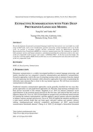 International Journal of Artificial Intelligence and Applications (IJAIA), Vol.10, No.2, March 2019
DOI: 10.5121/ijaia.2019.10203 27
EXTRACTIVE SUMMARIZATION WITH VERY DEEP
PRETRAINED LANGUAGE MODEL
Yang Gu1
and Yanke Hu2
1
Suning USA, Palo Alto, California, USA
2
Humana, Irving, Texas, USA
ABSTRACT
Recent development of generative pretrained language models has been proven very successful on a wide
range of NLP tasks, such as text classification, question answering, textual entailment and so on. In this
work, we present a two-phase encoder decoder architecture based on Bidirectional Encoding
Representation from Transformers(BERT) for extractive summarization task. We evaluated our model by
both automatic metrics and human annotators, and demonstrated that the architecture achieves the state-
of-the-art comparable result on large scale corpus – CNN/Daily Mail1
. As the best of our knowledge, this
is the first work that applies BERT based architecture to a text summarization task and achieved the state-
of-the-art comparable result.
KEYWORDS
BERT, AI, Deep Learning, Summarization
1. INTRODUCTION
Document summarization is a widely investigated problem in natural language processing, and
mainly classified into two categories: extractive summarization and abstractive summarization.
Extractive approaches work in the way of extracting existing words or sentences from the original
text and organizing into the summary, while abstractive approaches focus more on generating the
inherently same summary that is closer to the way human expresses. We will focus on extractive
summarization in this paper.
Traditional extractive summarization approaches can be generally classified into two ways like:
greedy approaches [1] and graph-based approaches [2]. Recently, deep learning techniques have
been proven successful in this domain. Kageback et al. 2014 [3] utilized continuous vector
representations in the recurrent neural network for the first time, and achieved the best result on
Opinosis dataset [4]. Yin et al. 2015 [5] developed an unsupervised convolutional neural network
for learning the sentence representations, and then applied a special sentence selection algorithm
to balance sentence prestige and diversity. Cao et al. 2016 [6] applied the attention mechanism in
a joint neural network model that can learn query relevance ranking and sentence saliency
ranking simultaneously,and achieved competitive performance on DUC query-focused
summarization benchmark datasets2
. Cheng et al. 2016 [7] developed a hierarchical document
1
https://github.com/deepmind/rc-data
2
https://www-nlpir.nist.gov/projects/duc/
 