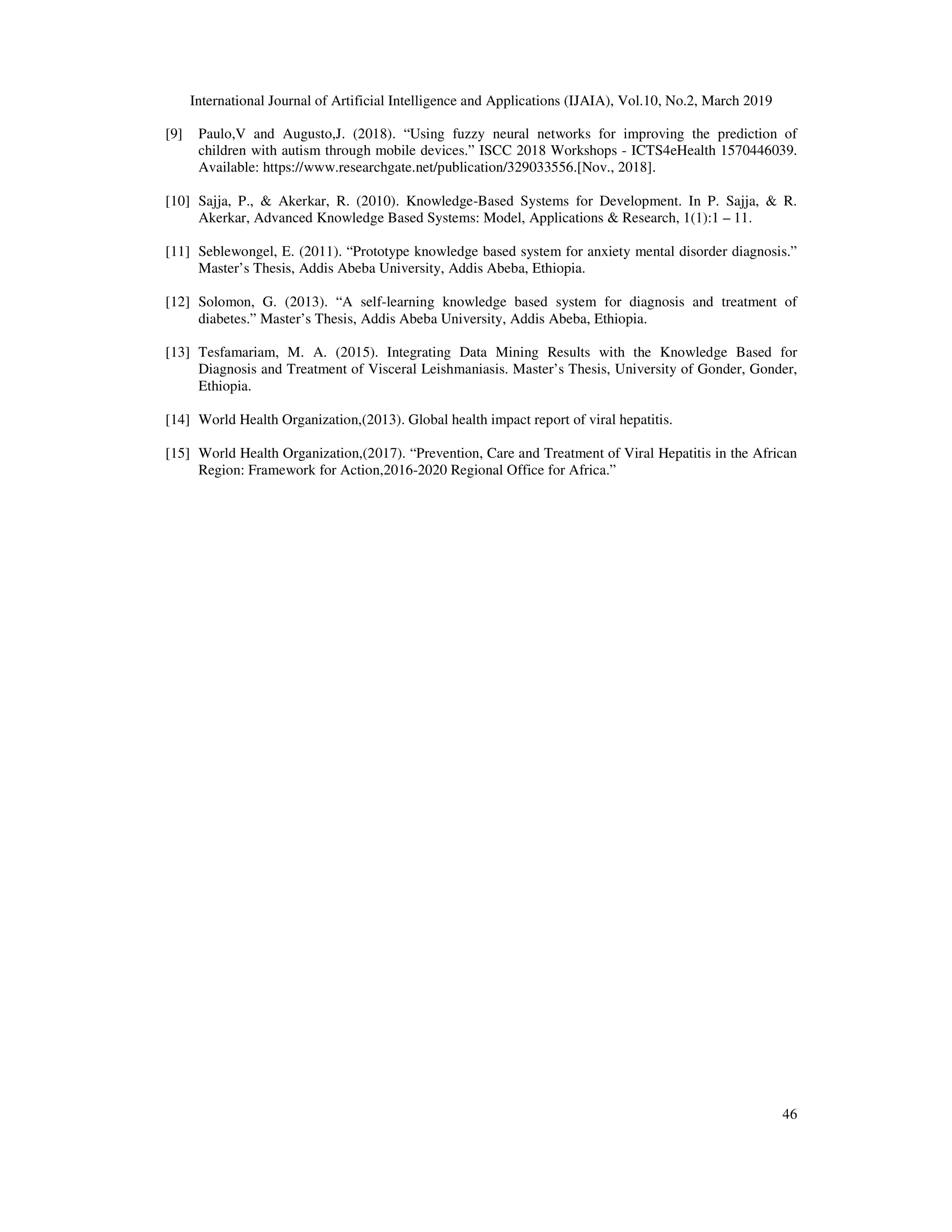 International Journal of Artificial Intelligence and Applications (IJAIA), Vol.10, No.2, March 2019
46
[9] Paulo,V and Augusto,J. (2018). “Using fuzzy neural networks for improving the prediction of
children with autism through mobile devices.” ISCC 2018 Workshops - ICTS4eHealth 1570446039.
Available: https://www.researchgate.net/publication/329033556.[Nov., 2018].
[10] Sajja, P., & Akerkar, R. (2010). Knowledge-Based Systems for Development. In P. Sajja, & R.
Akerkar, Advanced Knowledge Based Systems: Model, Applications & Research, 1(1):1 – 11.
[11] Seblewongel, E. (2011). “Prototype knowledge based system for anxiety mental disorder diagnosis.”
Master’s Thesis, Addis Abeba University, Addis Abeba, Ethiopia.
[12] Solomon, G. (2013). “A self-learning knowledge based system for diagnosis and treatment of
diabetes.” Master’s Thesis, Addis Abeba University, Addis Abeba, Ethiopia.
[13] Tesfamariam, M. A. (2015). Integrating Data Mining Results with the Knowledge Based for
Diagnosis and Treatment of Visceral Leishmaniasis. Master’s Thesis, University of Gonder, Gonder,
Ethiopia.
[14] World Health Organization,(2013). Global health impact report of viral hepatitis.
[15] World Health Organization,(2017). “Prevention, Care and Treatment of Viral Hepatitis in the African
Region: Framework for Action,2016-2020 Regional Office for Africa.”
 