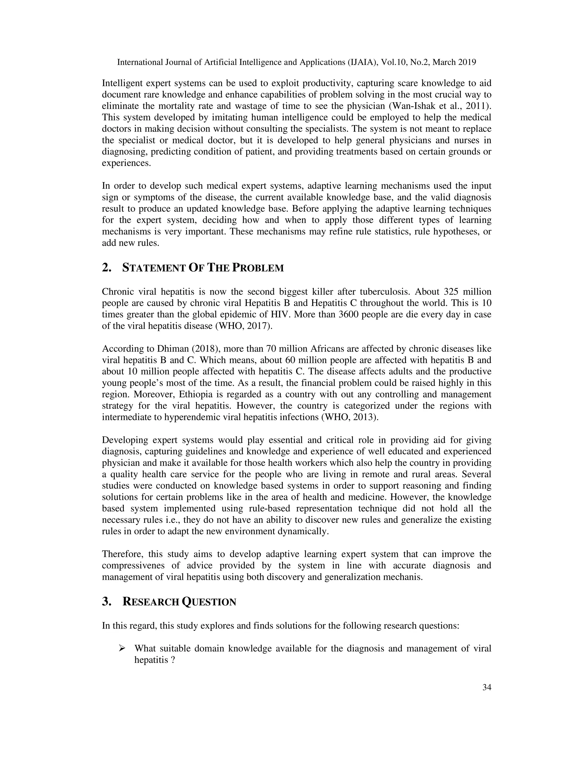 International Journal of Artificial Intelligence and Applications (IJAIA), Vol.10, No.2, March 2019
34
Intelligent expert systems can be used to exploit productivity, capturing scare knowledge to aid
document rare knowledge and enhance capabilities of problem solving in the most crucial way to
eliminate the mortality rate and wastage of time to see the physician (Wan-Ishak et al., 2011).
This system developed by imitating human intelligence could be employed to help the medical
doctors in making decision without consulting the specialists. The system is not meant to replace
the specialist or medical doctor, but it is developed to help general physicians and nurses in
diagnosing, predicting condition of patient, and providing treatments based on certain grounds or
experiences.
In order to develop such medical expert systems, adaptive learning mechanisms used the input
sign or symptoms of the disease, the current available knowledge base, and the valid diagnosis
result to produce an updated knowledge base. Before applying the adaptive learning techniques
for the expert system, deciding how and when to apply those different types of learning
mechanisms is very important. These mechanisms may refine rule statistics, rule hypotheses, or
add new rules.
2. STATEMENT OF THE PROBLEM
Chronic viral hepatitis is now the second biggest killer after tuberculosis. About 325 million
people are caused by chronic viral Hepatitis B and Hepatitis C throughout the world. This is 10
times greater than the global epidemic of HIV. More than 3600 people are die every day in case
of the viral hepatitis disease (WHO, 2017).
According to Dhiman (2018), more than 70 million Africans are affected by chronic diseases like
viral hepatitis B and C. Which means, about 60 million people are affected with hepatitis B and
about 10 million people affected with hepatitis C. The disease affects adults and the productive
young people’s most of the time. As a result, the financial problem could be raised highly in this
region. Moreover, Ethiopia is regarded as a country with out any controlling and management
strategy for the viral hepatitis. However, the country is categorized under the regions with
intermediate to hyperendemic viral hepatitis infections (WHO, 2013).
Developing expert systems would play essential and critical role in providing aid for giving
diagnosis, capturing guidelines and knowledge and experience of well educated and experienced
physician and make it available for those health workers which also help the country in providing
a quality health care service for the people who are living in remote and rural areas. Several
studies were conducted on knowledge based systems in order to support reasoning and finding
solutions for certain problems like in the area of health and medicine. However, the knowledge
based system implemented using rule-based representation technique did not hold all the
necessary rules i.e., they do not have an ability to discover new rules and generalize the existing
rules in order to adapt the new environment dynamically.
Therefore, this study aims to develop adaptive learning expert system that can improve the
compressivenes of advice provided by the system in line with accurate diagnosis and
management of viral hepatitis using both discovery and generalization mechanis.
3. RESEARCH QUESTION
In this regard, this study explores and finds solutions for the following research questions:
What suitable domain knowledge available for the diagnosis and management of viral
hepatitis ?
 