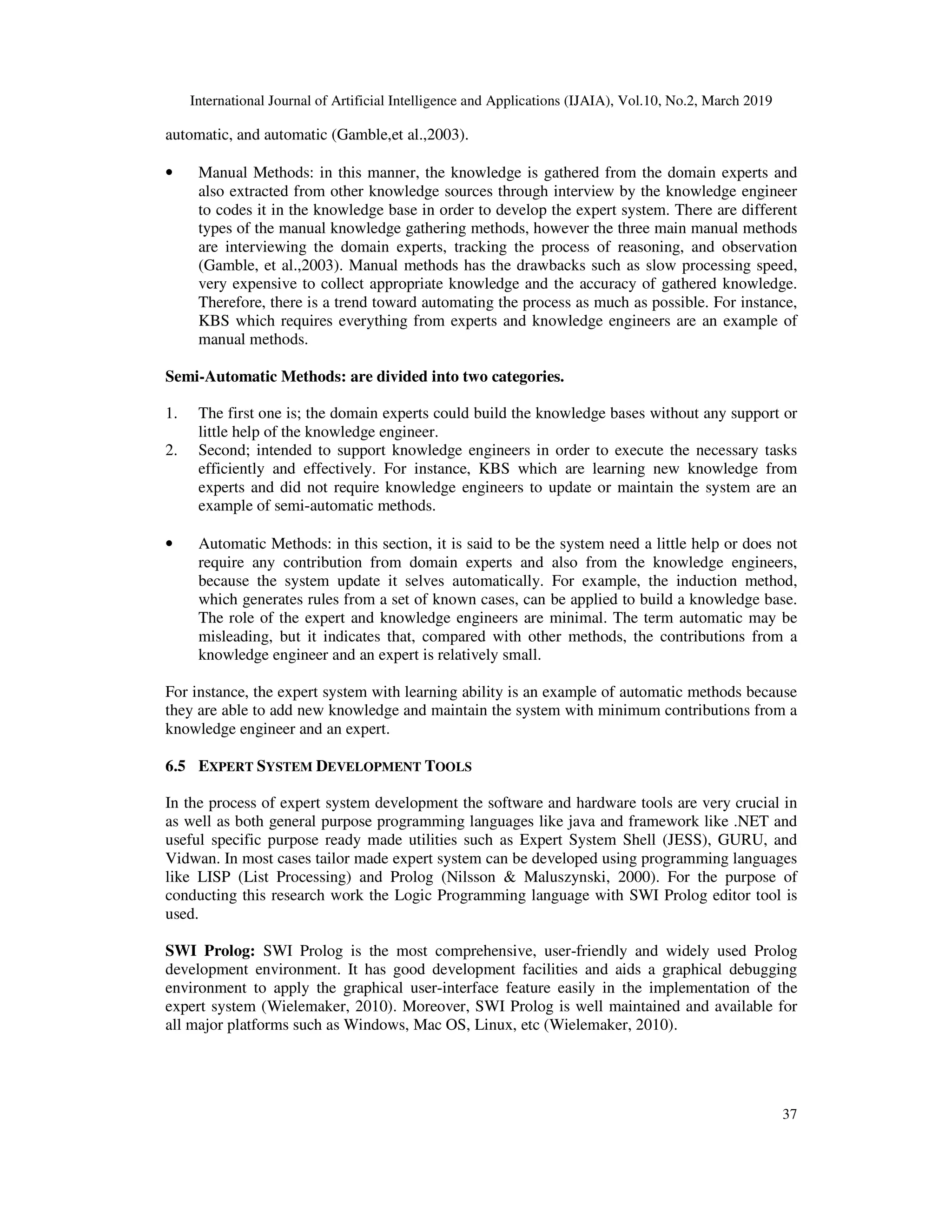 International Journal of Artificial Intelligence and Applications (IJAIA), Vol.10, No.2, March 2019
37
automatic, and automatic (Gamble,et al.,2003).
• Manual Methods: in this manner, the knowledge is gathered from the domain experts and
also extracted from other knowledge sources through interview by the knowledge engineer
to codes it in the knowledge base in order to develop the expert system. There are different
types of the manual knowledge gathering methods, however the three main manual methods
are interviewing the domain experts, tracking the process of reasoning, and observation
(Gamble, et al.,2003). Manual methods has the drawbacks such as slow processing speed,
very expensive to collect appropriate knowledge and the accuracy of gathered knowledge.
Therefore, there is a trend toward automating the process as much as possible. For instance,
KBS which requires everything from experts and knowledge engineers are an example of
manual methods.
Semi-Automatic Methods: are divided into two categories.
1. The first one is; the domain experts could build the knowledge bases without any support or
little help of the knowledge engineer.
2. Second; intended to support knowledge engineers in order to execute the necessary tasks
efficiently and effectively. For instance, KBS which are learning new knowledge from
experts and did not require knowledge engineers to update or maintain the system are an
example of semi-automatic methods.
• Automatic Methods: in this section, it is said to be the system need a little help or does not
require any contribution from domain experts and also from the knowledge engineers,
because the system update it selves automatically. For example, the induction method,
which generates rules from a set of known cases, can be applied to build a knowledge base.
The role of the expert and knowledge engineers are minimal. The term automatic may be
misleading, but it indicates that, compared with other methods, the contributions from a
knowledge engineer and an expert is relatively small.
For instance, the expert system with learning ability is an example of automatic methods because
they are able to add new knowledge and maintain the system with minimum contributions from a
knowledge engineer and an expert.
6.5 EXPERT SYSTEM DEVELOPMENT TOOLS
In the process of expert system development the software and hardware tools are very crucial in
as well as both general purpose programming languages like java and framework like .NET and
useful specific purpose ready made utilities such as Expert System Shell (JESS), GURU, and
Vidwan. In most cases tailor made expert system can be developed using programming languages
like LISP (List Processing) and Prolog (Nilsson & Maluszynski, 2000). For the purpose of
conducting this research work the Logic Programming language with SWI Prolog editor tool is
used.
SWI Prolog: SWI Prolog is the most comprehensive, user-friendly and widely used Prolog
development environment. It has good development facilities and aids a graphical debugging
environment to apply the graphical user-interface feature easily in the implementation of the
expert system (Wielemaker, 2010). Moreover, SWI Prolog is well maintained and available for
all major platforms such as Windows, Mac OS, Linux, etc (Wielemaker, 2010).
 