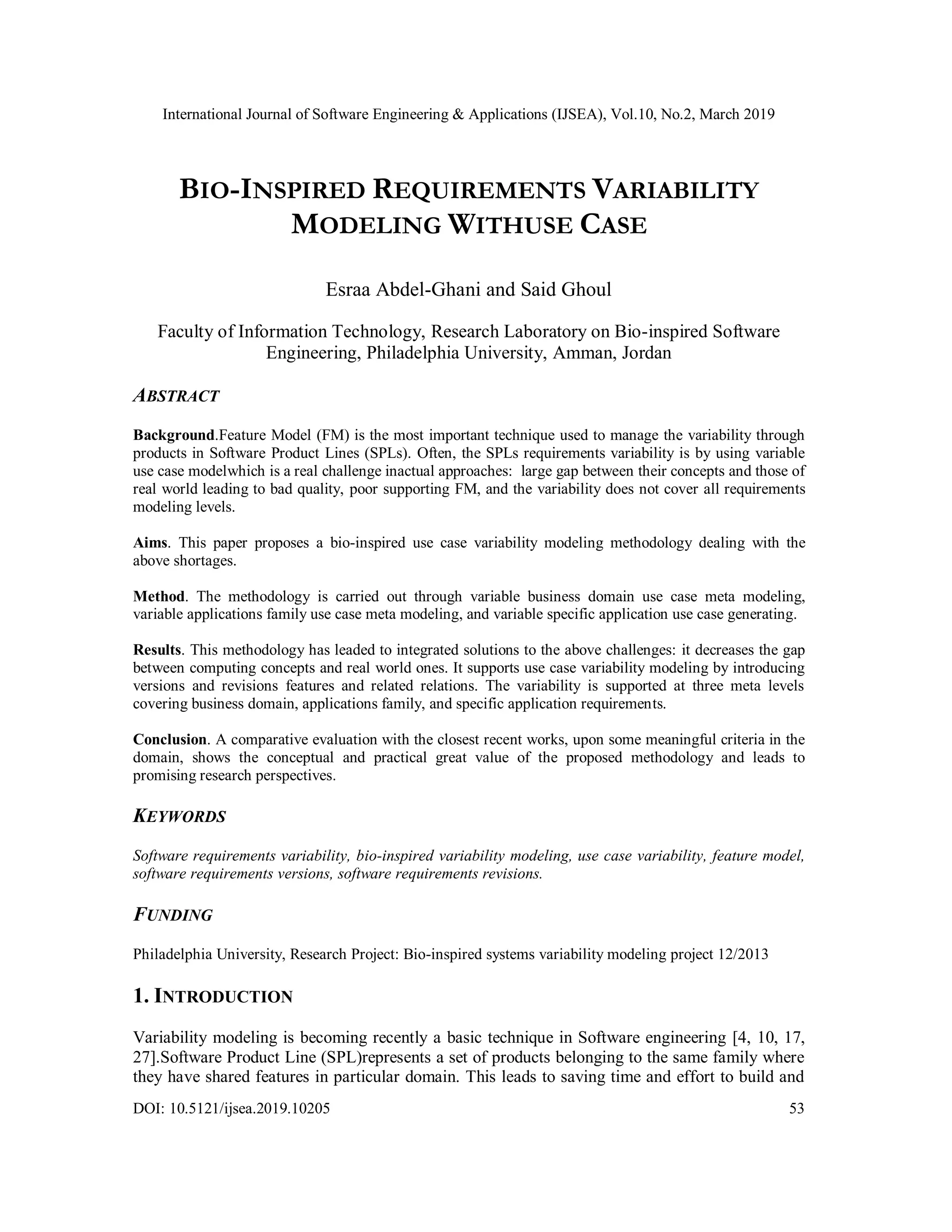 International Journal of Software Engineering & Applications (IJSEA), Vol.10, No.2, March 2019
DOI: 10.5121/ijsea.2019.10205 53
BIO-INSPIRED REQUIREMENTS VARIABILITY
MODELING WITHUSE CASE
Esraa Abdel-Ghani and Said Ghoul
Faculty of Information Technology, Research Laboratory on Bio-inspired Software
Engineering, Philadelphia University, Amman, Jordan
ABSTRACT
Background.Feature Model (FM) is the most important technique used to manage the variability through
products in Software Product Lines (SPLs). Often, the SPLs requirements variability is by using variable
use case modelwhich is a real challenge inactual approaches: large gap between their concepts and those of
real world leading to bad quality, poor supporting FM, and the variability does not cover all requirements
modeling levels.
Aims. This paper proposes a bio-inspired use case variability modeling methodology dealing with the
above shortages.
Method. The methodology is carried out through variable business domain use case meta modeling,
variable applications family use case meta modeling, and variable specific application use case generating.
Results. This methodology has leaded to integrated solutions to the above challenges: it decreases the gap
between computing concepts and real world ones. It supports use case variability modeling by introducing
versions and revisions features and related relations. The variability is supported at three meta levels
covering business domain, applications family, and specific application requirements.
Conclusion. A comparative evaluation with the closest recent works, upon some meaningful criteria in the
domain, shows the conceptual and practical great value of the proposed methodology and leads to
promising research perspectives.
KEYWORDS
Software requirements variability, bio-inspired variability modeling, use case variability, feature model,
software requirements versions, software requirements revisions.
FUNDING
Philadelphia University, Research Project: Bio-inspired systems variability modeling project 12/2013
1. INTRODUCTION
Variability modeling is becoming recently a basic technique in Software engineering [4, 10, 17,
27].Software Product Line (SPL)represents a set of products belonging to the same family where
they have shared features in particular domain. This leads to saving time and effort to build and
 