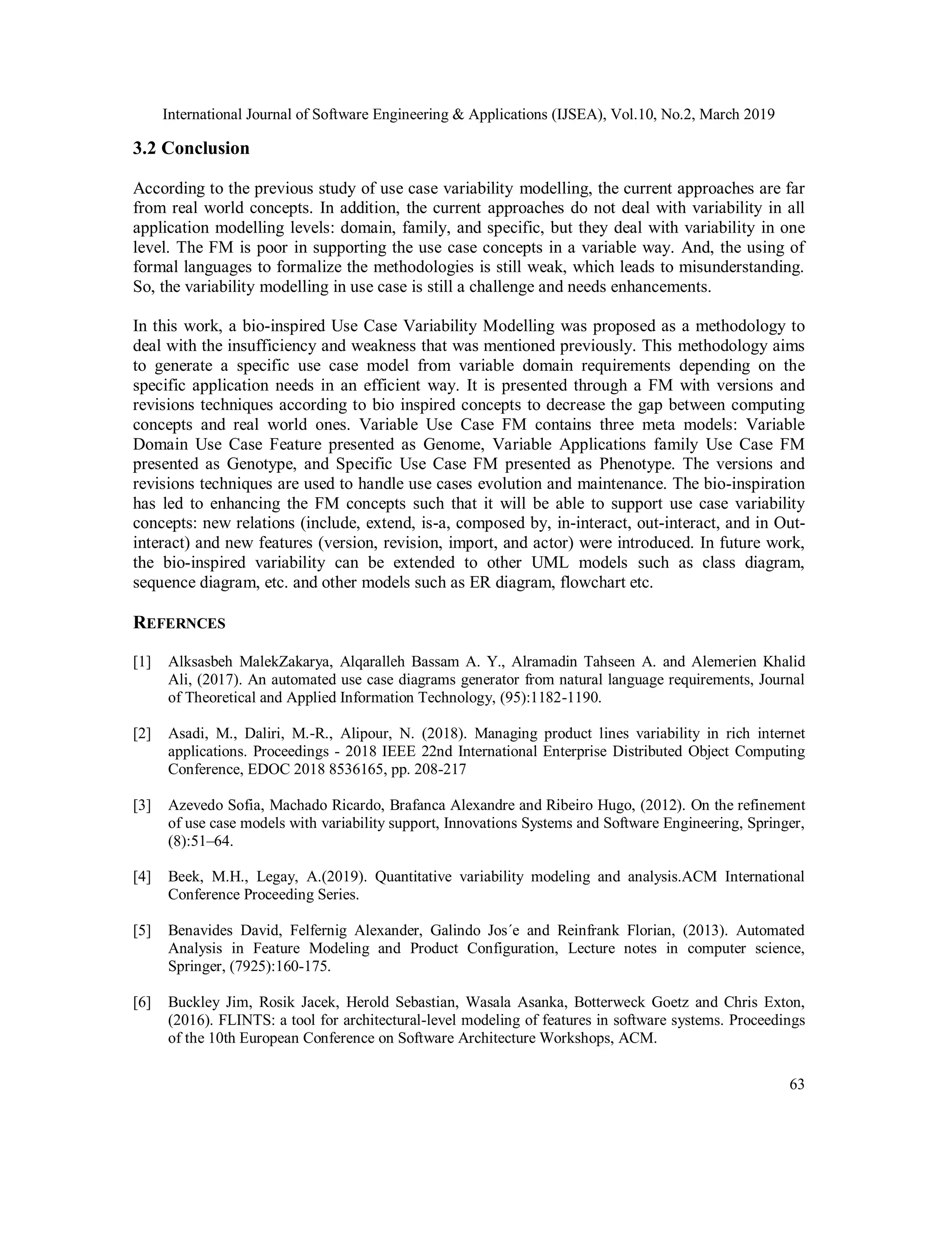 International Journal of Software Engineering & Applications (IJSEA), Vol.10, No.2, March 2019
63
3.2 Conclusion
According to the previous study of use case variability modelling, the current approaches are far
from real world concepts. In addition, the current approaches do not deal with variability in all
application modelling levels: domain, family, and specific, but they deal with variability in one
level. The FM is poor in supporting the use case concepts in a variable way. And, the using of
formal languages to formalize the methodologies is still weak, which leads to misunderstanding.
So, the variability modelling in use case is still a challenge and needs enhancements.
In this work, a bio-inspired Use Case Variability Modelling was proposed as a methodology to
deal with the insufficiency and weakness that was mentioned previously. This methodology aims
to generate a specific use case model from variable domain requirements depending on the
specific application needs in an efficient way. It is presented through a FM with versions and
revisions techniques according to bio inspired concepts to decrease the gap between computing
concepts and real world ones. Variable Use Case FM contains three meta models: Variable
Domain Use Case Feature presented as Genome, Variable Applications family Use Case FM
presented as Genotype, and Specific Use Case FM presented as Phenotype. The versions and
revisions techniques are used to handle use cases evolution and maintenance. The bio-inspiration
has led to enhancing the FM concepts such that it will be able to support use case variability
concepts: new relations (include, extend, is-a, composed by, in-interact, out-interact, and in Out-
interact) and new features (version, revision, import, and actor) were introduced. In future work,
the bio-inspired variability can be extended to other UML models such as class diagram,
sequence diagram, etc. and other models such as ER diagram, flowchart etc.
REFERNCES
[1] Alksasbeh MalekZakarya, Alqaralleh Bassam A. Y., Alramadin Tahseen A. and Alemerien Khalid
Ali, (2017). An automated use case diagrams generator from natural language requirements, Journal
of Theoretical and Applied Information Technology, (95):1182-1190.
[2] Asadi, M., Daliri, M.-R., Alipour, N. (2018). Managing product lines variability in rich internet
applications. Proceedings - 2018 IEEE 22nd International Enterprise Distributed Object Computing
Conference, EDOC 2018 8536165, pp. 208-217
[3] Azevedo Sofia, Machado Ricardo, Brafanca Alexandre and Ribeiro Hugo, (2012). On the refinement
of use case models with variability support, Innovations Systems and Software Engineering, Springer,
(8):51–64.
[4] Beek, M.H., Legay, A.(2019). Quantitative variability modeling and analysis.ACM International
Conference Proceeding Series.
[5] Benavides David, Felfernig Alexander, Galindo Jos´e and Reinfrank Florian, (2013). Automated
Analysis in Feature Modeling and Product Configuration, Lecture notes in computer science,
Springer, (7925):160-175.
[6] Buckley Jim, Rosik Jacek, Herold Sebastian, Wasala Asanka, Botterweck Goetz and Chris Exton,
(2016). FLINTS: a tool for architectural-level modeling of features in software systems. Proceedings
of the 10th European Conference on Software Architecture Workshops, ACM.
 