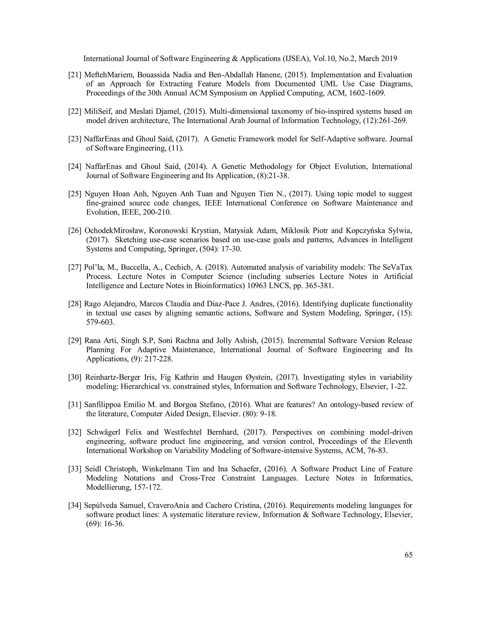 International Journal of Software Engineering & Applications (IJSEA), Vol.10, No.2, March 2019
65
[21] MeftehMariem, Bouassida Nadia and Ben-Abdallah Hanene, (2015). Implementation and Evaluation
of an Approach for Extracting Feature Models from Documented UML Use Case Diagrams,
Proceedings of the 30th Annual ACM Symposium on Applied Computing, ACM, 1602-1609.
[22] MiliSeif, and Meslati Djamel, (2015). Multi-dimensional taxonomy of bio-inspired systems based on
model driven architecture, The International Arab Journal of Information Technology, (12):261-269.
[23] NaffarEnas and Ghoul Said, (2017). A Genetic Framework model for Self-Adaptive software. Journal
of Software Engineering, (11).
[24] NaffarEnas and Ghoul Said, (2014). A Genetic Methodology for Object Evolution, International
Journal of Software Engineering and Its Application, (8):21-38.
[25] Nguyen Hoan Anh, Nguyen Anh Tuan and Nguyen Tien N., (2017). Using topic model to suggest
fine-grained source code changes, IEEE International Conference on Software Maintenance and
Evolution, IEEE, 200-210.
[26] OchodekMirosław, Koronowski Krystian, Matysiak Adam, Miklosik Piotr and Kopczyńska Sylwia,
(2017). Sketching use-case scenarios based on use-case goals and patterns, Advances in Intelligent
Systems and Computing, Springer, (504): 17-30.
[27] Pol’la, M., Buccella, A., Cechich, A. (2018). Automated analysis of variability models: The SeVaTax
Process. Lecture Notes in Computer Science (including subseries Lecture Notes in Artificial
Intelligence and Lecture Notes in Bioinformatics) 10963 LNCS, pp. 365-381.
[28] Rago Alejandro, Marcos Claudia and Diaz-Pace J. Andres, (2016). Identifying duplicate functionality
in textual use cases by aligning semantic actions, Software and System Modeling, Springer, (15):
579-603.
[29] Rana Arti, Singh S.P, Soni Rachna and Jolly Ashish, (2015). Incremental Software Version Release
Planning For Adaptive Maintenance, International Journal of Software Engineering and Its
Applications, (9): 217-228.
[30] Reinhartz-Berger Iris, Fig Kathrin and Haugen Øystein, (2017). Investigating styles in variability
modeling: Hierarchical vs. constrained styles, Information and Software Technology, Elsevier, 1-22.
[31] Sanfilippoa Emilio M. and Borgoa Stefano, (2016). What are features? An ontology-based review of
the literature, Computer Aided Design, Elsevier. (80): 9-18.
[32] Schwägerl Felix and Westfechtel Bernhard, (2017). Perspectives on combining model-driven
engineering, software product line engineering, and version control, Proceedings of the Eleventh
International Workshop on Variability Modeling of Software-intensive Systems, ACM, 76-83.
[33] Seidl Christoph, Winkelmann Tim and Ina Schaefer, (2016). A Software Product Line of Feature
Modeling Notations and Cross-Tree Constraint Languages. Lecture Notes in Informatics,
Modellierung, 157-172.
[34] Sepúlveda Samuel, CraveroAnia and Cachero Cristina, (2016). Requirements modeling languages for
software product lines: A systematic literature review, Information & Software Technology, Elsevier,
(69): 16-36.
 