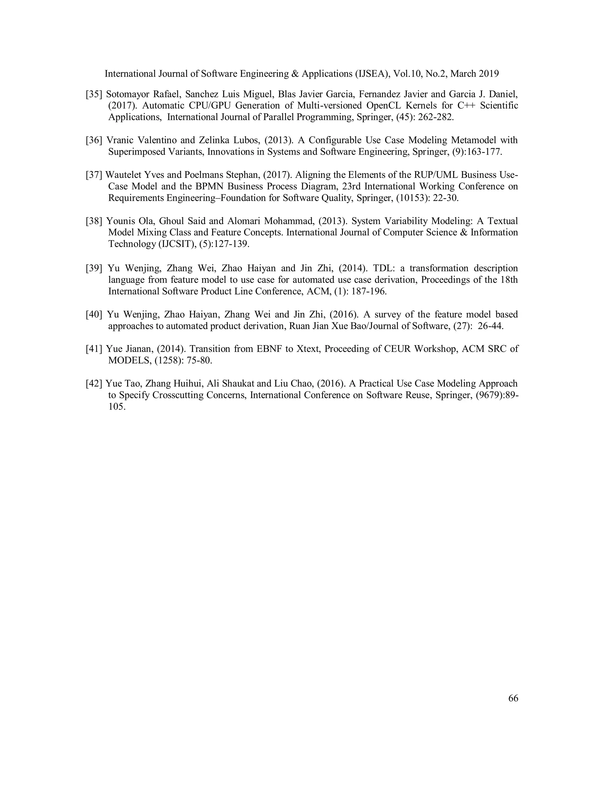 International Journal of Software Engineering & Applications (IJSEA), Vol.10, No.2, March 2019
66
[35] Sotomayor Rafael, Sanchez Luis Miguel, Blas Javier Garcia, Fernandez Javier and Garcia J. Daniel,
(2017). Automatic CPU/GPU Generation of Multi-versioned OpenCL Kernels for C++ Scientific
Applications, International Journal of Parallel Programming, Springer, (45): 262-282.
[36] Vranic Valentino and Zelinka Lubos, (2013). A Configurable Use Case Modeling Metamodel with
Superimposed Variants, Innovations in Systems and Software Engineering, Springer, (9):163-177.
[37] Wautelet Yves and Poelmans Stephan, (2017). Aligning the Elements of the RUP/UML Business Use-
Case Model and the BPMN Business Process Diagram, 23rd International Working Conference on
Requirements Engineering–Foundation for Software Quality, Springer, (10153): 22-30.
[38] Younis Ola, Ghoul Said and Alomari Mohammad, (2013). System Variability Modeling: A Textual
Model Mixing Class and Feature Concepts. International Journal of Computer Science & Information
Technology (IJCSIT), (5):127-139.
[39] Yu Wenjing, Zhang Wei, Zhao Haiyan and Jin Zhi, (2014). TDL: a transformation description
language from feature model to use case for automated use case derivation, Proceedings of the 18th
International Software Product Line Conference, ACM, (1): 187-196.
[40] Yu Wenjing, Zhao Haiyan, Zhang Wei and Jin Zhi, (2016). A survey of the feature model based
approaches to automated product derivation, Ruan Jian Xue Bao/Journal of Software, (27): 26-44.
[41] Yue Jianan, (2014). Transition from EBNF to Xtext, Proceeding of CEUR Workshop, ACM SRC of
MODELS, (1258): 75-80.
[42] Yue Tao, Zhang Huihui, Ali Shaukat and Liu Chao, (2016). A Practical Use Case Modeling Approach
to Specify Crosscutting Concerns, International Conference on Software Reuse, Springer, (9679):89-
105.
 