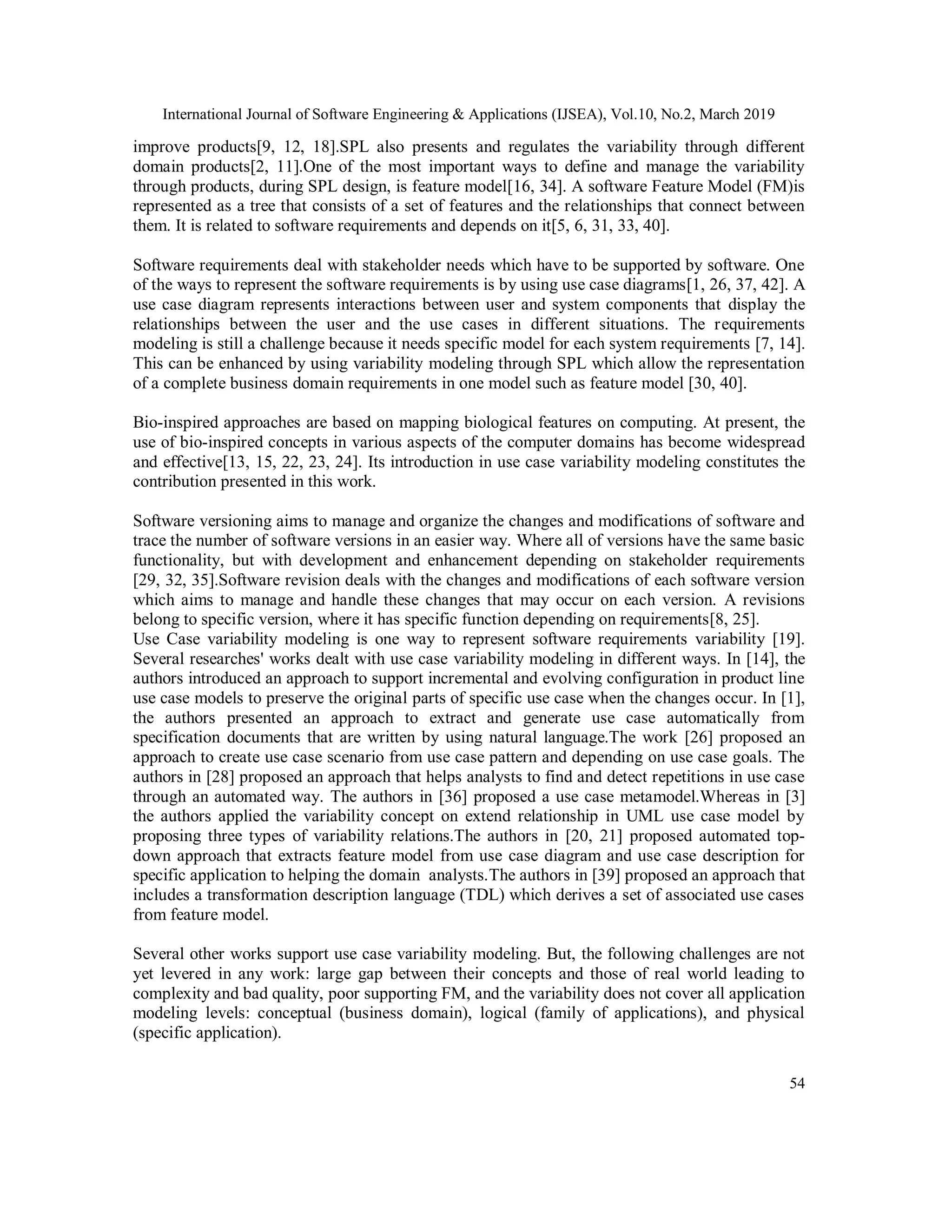 International Journal of Software Engineering & Applications (IJSEA), Vol.10, No.2, March 2019
54
improve products[9, 12, 18].SPL also presents and regulates the variability through different
domain products[2, 11].One of the most important ways to define and manage the variability
through products, during SPL design, is feature model[16, 34]. A software Feature Model (FM)is
represented as a tree that consists of a set of features and the relationships that connect between
them. It is related to software requirements and depends on it[5, 6, 31, 33, 40].
Software requirements deal with stakeholder needs which have to be supported by software. One
of the ways to represent the software requirements is by using use case diagrams[1, 26, 37, 42]. A
use case diagram represents interactions between user and system components that display the
relationships between the user and the use cases in different situations. The requirements
modeling is still a challenge because it needs specific model for each system requirements [7, 14].
This can be enhanced by using variability modeling through SPL which allow the representation
of a complete business domain requirements in one model such as feature model [30, 40].
Bio-inspired approaches are based on mapping biological features on computing. At present, the
use of bio-inspired concepts in various aspects of the computer domains has become widespread
and effective[13, 15, 22, 23, 24]. Its introduction in use case variability modeling constitutes the
contribution presented in this work.
Software versioning aims to manage and organize the changes and modifications of software and
trace the number of software versions in an easier way. Where all of versions have the same basic
functionality, but with development and enhancement depending on stakeholder requirements
[29, 32, 35].Software revision deals with the changes and modifications of each software version
which aims to manage and handle these changes that may occur on each version. A revisions
belong to specific version, where it has specific function depending on requirements[8, 25].
Use Case variability modeling is one way to represent software requirements variability [19].
Several researches' works dealt with use case variability modeling in different ways. In [14], the
authors introduced an approach to support incremental and evolving configuration in product line
use case models to preserve the original parts of specific use case when the changes occur. In [1],
the authors presented an approach to extract and generate use case automatically from
specification documents that are written by using natural language.The work [26] proposed an
approach to create use case scenario from use case pattern and depending on use case goals. The
authors in [28] proposed an approach that helps analysts to find and detect repetitions in use case
through an automated way. The authors in [36] proposed a use case metamodel.Whereas in [3]
the authors applied the variability concept on extend relationship in UML use case model by
proposing three types of variability relations.The authors in [20, 21] proposed automated top-
down approach that extracts feature model from use case diagram and use case description for
specific application to helping the domain analysts.The authors in [39] proposed an approach that
includes a transformation description language (TDL) which derives a set of associated use cases
from feature model.
Several other works support use case variability modeling. But, the following challenges are not
yet levered in any work: large gap between their concepts and those of real world leading to
complexity and bad quality, poor supporting FM, and the variability does not cover all application
modeling levels: conceptual (business domain), logical (family of applications), and physical
(specific application).
 
