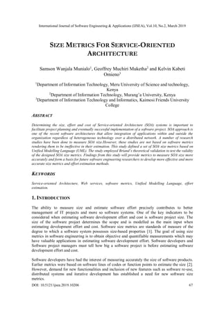 International Journal of Software Engineering & Applications (IJSEA), Vol.10, No.2, March 2019
DOI: 10.5121/ijsea.2019.10206 67
SIZE METRICS FOR SERVICE-ORIENTED
ARCHITECTURE
Samson Wanjala Munialo1
, Geoffrey Muchiri Muketha2
and Kelvin Kabeti
Omieno3
1
Department of Information Technology, Meru University of Science and technology,
Kenya
2
Department of Information Technology, Murang’a University, Kenya
3
Department of Information Technology and Informatics, Kaimosi Friends University
College
ABSTRACT
Determining the size, effort and cost of Service-oriented Architecture (SOA) systems is important to
facilitate project planning and eventually successful implementation of a software project. SOA approach is
one of the recent software architectures that allow integration of applications within and outside the
organization regardless of heterogeneous technology over a distributed network. A number of research
studies have been done to measure SOA size.However, these studies are not based on software metrics
rendering them to be ineffective in their estimation. This study defined a set of SOA size metrics based on
Unified Modelling Language (UML). The study employed Briand’s theoretical validation to test the validity
of the designed SOA size metrics. Findings from this study will provide metrics to measure SOA size more
accurately and form a basis for future software engineering researchers to develop more effective and more
accurate size metrics and effort estimation methods.
KEYWORDS
Service-oriented Architecture, Web services, software metrics, Unified Modelling Language, effort
estimation.
1. INTRODUCTION
The ability to measure size and estimate software effort precisely contributes to better
management of IT projects and more so software systems. One of the key indicators to be
considered when estimating software development effort and cost is software project size. The
size of the software project determines the scope and is modelled as the main input when
estimating development effort and cost. Software size metrics are standards of measure of the
degree to which a software system possesses size-based properties [1]. The goal of using size
metrics in software engineering is to obtain objective and quantifiable measurements which may
have valuable applications in estimating software development effort. Software developers and
Software project managers must tell how big a software project is before estimating software
development effort and cost.
Software developers have had the interest of measuring accurately the size of software products.
Earlier metrics were based on software lines of codes or function points to estimate the size [2].
However, demand for new functionalities and inclusion of new features such as software re-use,
distributed systems and iterative development has established a need for new software size
metrics.
 