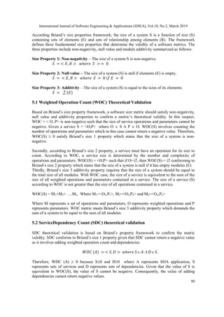 International Journal of Software Engineering & Applications (IJSEA), Vol.10, No.2, March 2019
80
According Briand’s size properties framework, the size of a system S is a function of size (S)
containing sets of elements (E) and sets of relationship among elements (R). The framework
defines three fundamental size properties that determine the validity of a software metrics. The
three properties include non-negativity, null value and module additivity summarized as follows:
Size Property 1: Non-negativity – The size of a system S is non-negative.
𝑆 = < 𝐸, 𝑅 > 𝑤ℎ𝑒𝑟𝑒 𝑆 > = 0
Size Property 2: Null value – The size of a system (S) is null if elements (E) is empty.
𝑆 = < 𝐸, 𝑅 > 𝑤ℎ𝑒𝑟𝑒 𝑆 = 0 𝑖𝑓 𝐸 = 0
Size Property 3: Additivity – The size of a system (S) is equal to the sizes of its elements.
𝑆 =  (𝐸)
5.1 Weighted Operation Count (WOC) Theoretical Validation
Based on Briand’s size property framework, a software size metric should satisfy non-negativity,
null value and additivity properties to confirm a metric’s theoretical validity. In this respect,
WOC = < O, P> is non-negative such that the size of service operations and parameters cannot be
negative. Given a service S = <O,P> where O  S  P  O. WOC(S) involves counting the
number of operations and parameters which in this case cannot return a negative value. Therefore,
WOC(S)  0 satisfy Briand’s size 1 property which states that the size of a system is non-
negative.
Secondly, according to Briand’s size 2 property, a service must have an operation for its size to
count. According to WOC, a service size is determined by the number and complexity of
operations and parameters. WOC(S) = <O,P> such that if O=, then WOC(S) =  conforming to
Briand’s size 2 property which states that the size of a system is null if it has empty modules (E).
Thirdly, Briand’s size 3 additivity property requires that the size of a system should be equal to
the total size of all modules. With WOC case, the size of a service is equivalent to the sum of the
size of all weighted operations and parameters contained in a service. The size of a service (S)
according to WOC is not greater than the size of all operations contained in a service.
WOC(S) = M1+M2+ ….Mn. Where M1=<O1,P1>, M2=<O2,P2> and Mn=<On,Pn>
Where M represents a set of operations and parameters, O represents weighted operations and P
represents parameters. WOC metric meets Briand’s size 3 additivity property which demands the
sum of a system to be equal to the sum of all modules.
5.2 ServiceDependency Count (SDC) theoretical validation
SDC theoretical validation is based on Briand’s property framework to confirm the metric
validity. SDC conforms to Briand’s size 1 property given that SDC cannot return a negative value
as it involves adding weighted operation count and dependencies.
𝑊𝐷𝐶 (𝐴) = < 𝑆, 𝐷 > 𝑤ℎ𝑒𝑟𝑒 𝑆 𝐴  𝐷 𝑆.
Therefore, WDC (A)  0 because S0 and D0 where A represents SOA application, S
represents sets of services and D represents sets of dependencies. Given that the value of S is
equivalent to WOC(S), the value of S cannot be negative. Consequently, the value of adding
dependencies cannot return negative values.
 