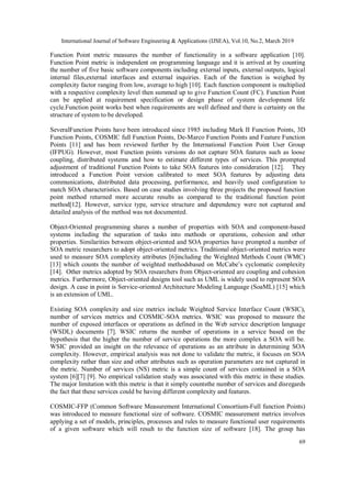 International Journal of Software Engineering & Applications (IJSEA), Vol.10, No.2, March 2019
69
Function Point metric measures the number of functionality in a software application [10].
Function Point metric is independent on programming language and it is arrived at by counting
the number of five basic software components including external inputs, external outputs, logical
internal files,external interfaces and external inquiries. Each of the function is weighed by
complexity factor ranging from low, average to high [10]. Each function component is multiplied
with a respective complexity level then summed up to give Function Count (FC). Function Point
can be applied at requirement specification or design phase of system development life
cycle.Function point works best when requirements are well defined and there is certainty on the
structure of system to be developed.
SeveralFunction Points have been introduced since 1985 including Mark II Function Points, 3D
Function Points, COSMIC full Function Points, De-Marco Function Points and Feature Function
Points [11] and has been reviewed further by the International Function Point User Group
(IFPUG). However, most Function points versions do not capture SOA features such as loose
coupling, distributed systems and how to estimate different types of services. This prompted
adjustment of traditional Function Points to take SOA features into consideration [12]. They
introduced a Function Point version calibrated to meet SOA features by adjusting data
communications, distributed data processing, performance, and heavily used configuration to
match SOA characteristics. Based on case studies involving three projects the proposed function
point method returned more accurate results as compared to the traditional function point
method[12]. However, service type, service structure and dependency were not captured and
detailed analysis of the method was not documented.
Object-Oriented programming shares a number of properties with SOA and component-based
systems including the separation of tasks into methods or operations, cohesion and other
properties. Similarities between object-oriented and SOA properties have prompted a number of
SOA metric researchers to adopt object-oriented metrics. Traditional object-oriented metrics were
used to measure SOA complexity attributes [6]including the Weighted Methods Count (WMC)
[13] which counts the number of weighted methodsbased on McCabe’s cyclomatic complexity
[14]. Other metrics adopted by SOA researchers from Object-oriented are coupling and cohesion
metrics. Furthermore, Object-oriented designs tool such as UML is widely used to represent SOA
design. A case in point is Service-oriented Architecture Modeling Language (SoaML) [15] which
is an extension of UML.
Existing SOA complexity and size metrics include Weighted Service Interface Count (WSIC),
number of services metrics and COSMIC-SOA metrics. WSIC was proposed to measure the
number of exposed interfaces or operations as defined in the Web service description language
(WSDL) documents [7]. WSIC returns the number of operations in a service based on the
hypothesis that the higher the number of service operations the more complex a SOA will be.
WSIC provided an insight on the relevance of operations as an attribute in determining SOA
complexity. However, empirical analysis was not done to validate the metric, it focuses on SOA
complexity rather than size and other attributes such as operation parameters are not captured in
the metric. Number of services (NS) metric is a simple count of services contained in a SOA
system [6][7] [9]. No empirical validation study was associated with this metric in these studies.
The major limitation with this metric is that it simply countsthe number of services and disregards
the fact that these services could be having different complexity and features.
COSMIC-FFP (Common Software Measurement International Consortium-Full function Points)
was introduced to measure functional size of software. COSMIC measurement metrics involves
applying a set of models, principles, processes and rules to measure functional user requirements
of a given software which will result to the function size of software [18]. The group has
 