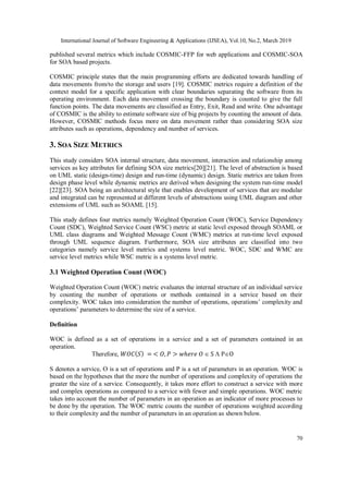 International Journal of Software Engineering & Applications (IJSEA), Vol.10, No.2, March 2019
70
published several metrics which include COSMIC-FFP for web applications and COSMIC-SOA
for SOA based projects.
COSMIC principle states that the main programming efforts are dedicated towards handling of
data movements from/to the storage and users [19]. COSMIC metrics require a definition of the
context model for a specific application with clear boundaries separating the software from its
operating environment. Each data movement crossing the boundary is counted to give the full
function points. The data movements are classified as Entry, Exit, Read and write. One advantage
of COSMIC is the ability to estimate software size of big projects by counting the amount of data.
However, COSMIC methods focus more on data movement rather than considering SOA size
attributes such as operations, dependency and number of services.
3. SOA SIZE METRICS
This study considers SOA internal structure, data movement, interaction and relationship among
services as key attributes for defining SOA size metrics[20][21]. The level of abstraction is based
on UML static (design-time) design and run-time (dynamic) design. Static metrics are taken from
design phase level while dynamic metrics are derived when designing the system run-time model
[22][23]. SOA being an architectural style that enables development of services that are modular
and integrated can be represented at different levels of abstractions using UML diagram and other
extensions of UML such as SOAML [15].
This study defines four metrics namely Weighted Operation Count (WOC), Service Dependency
Count (SDC), Weighted Service Count (WSC) metric at static level exposed through SOAML or
UML class diagrams and Weighted Message Count (WMC) metrics at run-time level exposed
through UML sequence diagram. Furthermore, SOA size attributes are classified into two
categories namely service level metrics and systems level metric. WOC, SDC and WMC are
service level metrics while WSC metric is a systems level metric.
3.1 Weighted Operation Count (WOC)
Weighted Operation Count (WOC) metric evaluates the internal structure of an individual service
by counting the number of operations or methods contained in a service based on their
complexity. WOC takes into consideration the number of operations, operations’ complexity and
operations’ parameters to determine the size of a service.
Definition
WOC is defined as a set of operations in a service and a set of parameters contained in an
operation.
Therefore, 𝑊𝑂𝐶(𝑆) = < 𝑂, 𝑃 > 𝑤ℎ𝑒𝑟𝑒 𝑂  S  PO
S denotes a service, O is a set of operations and P is a set of parameters in an operation. WOC is
based on the hypotheses that the more the number of operations and complexity of operations the
greater the size of a service. Consequently, it takes more effort to construct a service with more
and complex operations as compared to a service with fewer and simple operations. WOC metric
takes into account the number of parameters in an operation as an indicator of more processes to
be done by the operation. The WOC metric counts the number of operations weighted according
to their complexity and the number of parameters in an operation as shown below.
 