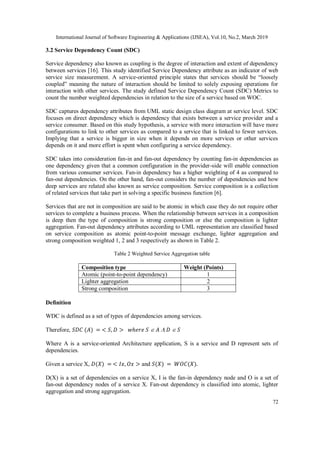 International Journal of Software Engineering & Applications (IJSEA), Vol.10, No.2, March 2019
72
3.2 Service Dependency Count (SDC)
Service dependency also known as coupling is the degree of interaction and extent of dependency
between services [16]. This study identified Service Dependency attribute as an indicator of web
service size measurement. A service-oriented principle states that services should be “loosely
coupled” meaning the nature of interaction should be limited to solely exposing operations for
interaction with other services. The study defined Service Dependency Count (SDC) Metrics to
count the number weighted dependencies in relation to the size of a service based on WOC.
SDC captures dependency attributes from UML static design class diagram at service level. SDC
focuses on direct dependency which is dependency that exists between a service provider and a
service consumer. Based on this study hypothesis, a service with more interaction will have more
configurations to link to other services as compared to a service that is linked to fewer services.
Implying that a service is bigger in size when it depends on more services or other services
depends on it and more effort is spent when configuring a service dependency.
SDC takes into consideration fan-in and fan-out dependency by counting fan-in dependencies as
one dependency given that a common configuration in the provider-side will enable connection
from various consumer services. Fan-in dependency has a higher weighting of 4 as compared to
fan-out dependencies. On the other hand, fan-out considers the number of dependencies and how
deep services are related also known as service composition. Service composition is a collection
of related services that take part in solving a specific business function [6].
Services that are not in composition are said to be atomic in which case they do not require other
services to complete a business process. When the relationship between services in a composition
is deep then the type of composition is strong composition or else the composition is lighter
aggregation. Fan-out dependency attributes according to UML representation are classified based
on service composition as atomic point-to-point message exchange, lighter aggregation and
strong composition weighted 1, 2 and 3 respectively as shown in Table 2.
Table 2 Weighted Service Aggregation table
Composition type Weight (Points)
Atomic (point-to-point dependency) 1
Lighter aggregation 2
Strong composition 3
Definition
WDC is defined as a set of types of dependencies among services.
Therefore, 𝑆𝐷𝐶 (𝐴) = < 𝑆, 𝐷 > 𝑤ℎ𝑒𝑟𝑒 𝑆  𝐴  𝐷  𝑆
Where A is a service-oriented Architecture application, S is a service and D represent sets of
dependencies.
Given a service X, 𝐷(𝑋) = < 𝐼𝑥, 𝑂𝑥 > and 𝑆(𝑋) = 𝑊𝑂𝐶(𝑋).
D(X) is a set of dependencies on a service X, I is the fan-in dependency node and O is a set of
fan-out dependency nodes of a service X. Fan-out dependency is classified into atomic, lighter
aggregation and strong aggregation.
 