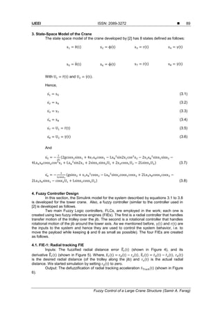 IJEEI ISSN: 2089-3272 
Fuzzy Control of a Large Crane Structure (Samir A. Farag)
89
3. State-Space Model of the Crane
The state space model of the crane developed by [2] has 8 states defined as follows:
( ) ( ) ( ) ( )
̇( ) ̇ ( ) ̇( ) ̇( )
With ̈( ) and ̈( )
Hence,
̇ (3.1)
̇ (3.2)
̇ (3.3)
̇ (3.4)
̇ ̈( ) (3.5)
̇ ̈( ) (3.6)
And
̇ (
) (3.7)
̇ (
) (3.8)
4. Fuzzy Controller Design
In this section, the Simulink model for the system described by equations 3.1 to 3.8
is developed for the tower crane. Also, a fuzzy controller (similar to the controller used in
[2] is developed as follows.
Two main Fuzzy Logic controllers, FLCs, are employed in the work; each one is
created using two fuzzy inference engines (FIEs). The first is a radial controller that handles
transfer motion of the trolley over the jib. The second is a rotational controller that handles
rotational motion of the jib around the tower axis. As we mentioned before, ( ) and ( ) are
the inputs to the system and hence they are used to control the system behavior, i.e. to
move the payload while keeping ϕ and θ as small as possible). The four FIEs are created
as follows.
4.1. FIE-1: Radial tracking FIE
Inputs: The fuzzified radial distance error ̃ ( ) (shown in Figure 4), and its
derivative ̃̀ ( ) (shown in Figure 5). Where, ( ) ( ) ( ), ̀ ( ) ̀ ( ) ̀ ( ), ( )
is the desired radial distance (of the trolley along the jib) and ( ) is the actual radial
distance. We started simulation by setting ( ) to zero.
Output: The defuzzification of radial tracking acceleration ̈ ( ) (shown in Figure
6).
 