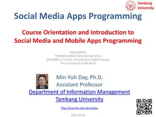 Tamkang
University

Social Media Apps Programming
Course Orientation and Introduction to
Social Media and Mobile Apps Programming
1021SMAP01
TLMXM1A (8687) (M2143) (Fall 2013)
(MIS MBA) (2 Credits, Elective) [Full English Course]
Thu 9,10 (16:10-18:00) B310

Min-Yuh Day, Ph.D.
Assistant Professor
Department of Information Management
Tamkang University
http://mail.tku.edu.tw/myday
2013-09-26

 