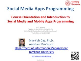 Tamkang	
  	
  
University

Social	
  Media	
  Apps	
  Programming	
  
Course	
  Orienta7on	
  and	
  Introduc7on	
  to	
  	
  
Social	
  Media	
  and	
  Mobile	
  Apps	
  Programming	
  
1021SMAP01	
  
TLMXM1A (8687)	
  (M2143)	
  (Fall	
  2013)	
  
(MIS	
  MBA)	
  (2	
  Credits,	
  Elec9ve)	
  [Full	
  English	
  Course]	
  
Thu	
  9,10	
  (16:10-­‐18:00)	
  B310	
  
	
  

Min-­‐Yuh	
  Day,	
  Ph.D.	
  
Assistant	
  Professor	
  
Department	
  of	
  Informa9on	
  Management	
  
Tamkang	
  University	
  
	
  
h?p://mail.tku.edu.tw/myday	
  

	
  

2013-­‐09-­‐26	
  

 